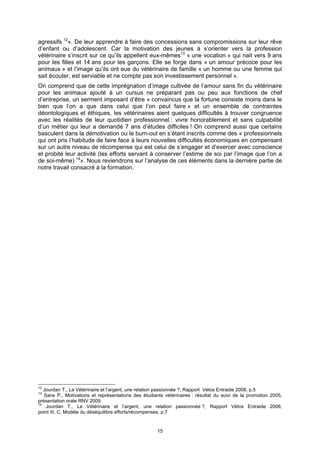 agressifs 12». De leur apprendre à faire des concessions sans compromissions sur leur rêve
d’enfant ou d’adolescent. Car la motivation des jeunes à s’orienter vers la profession
vétérinaire s’inscrit sur ce qu’ils appellent eux-mêmes13 « une vocation » qui nait vers 9 ans
pour les filles et 14 ans pour les garçons. Elle se forge dans « un amour précoce pour les
animaux » et l’image qu’ils ont eue du vétérinaire de famille « un homme ou une femme qui
sait écouter, est serviable et ne compte pas son investissement personnel ».
On comprend que de cette imprégnation d’image cultivée de l’amour sans fin du vétérinaire
pour les animaux ajouté à un cursus ne préparant pas ou peu aux fonctions de chef
d’entreprise, un serment imposant d’être « convaincus que la fortune consiste moins dans le
bien que l’on a que dans celui que l’on peut faire » et un ensemble de contraintes
déontologiques et éthiques, les vétérinaires aient quelques difficultés à trouver congruence
avec les réalités de leur quotidien professionnel : vivre honorablement et sans culpabilité
d’un métier qui leur a demandé 7 ans d’études difficiles ! On comprend aussi que certains
basculent dans la démotivation ou le burn-out en s’étant inscrits comme des « professionnels
qui ont pris l’habitude de faire face à leurs nouvelles difficultés économiques en compensant
sur un autre niveau de récompense qui est celui de s’engager et d’exercer avec conscience
et probité leur activité (les efforts servant à conserver l’estime de soi par l’image que l’on a
de soi-même) 14». Nous reviendrons sur l’analyse de ces éléments dans la dernière partie de
notre travail consacré à la formation.




12
   Jourdan T., Le Vétérinaire et l’argent, une relation passionnée ?, Rapport Vétos Entraide 2008, p.5
13
   Sans P., Motivations et représentations des étudiants vétérinaires : résultat du suivi de la promotion 2005,
présentation orale RNV 2009.
14
    Jourdan T., Le Vétérinaire et l’argent, une relation passionnée ?, Rapport Vétos Entraide 2008,
point III. C. Modèle du déséquilibre efforts/récompenses, p.7


                                                      15
 