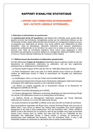 RAPPORT D’ANALYSE STATISTIQUE

             « APPORT DES FORMATIONS EN MANAGEMENT
                SUR L’ACTIVITE LIBERALE VETERINAIRE »




1. Elaboration et administration du questionnaire
Un questionnaire fermé (57 questions) a été élaboré afin d’identifier quels avaient été les
apports concrets des formations managériales suivies par les vétérinaires libéraux sur les
10 dernières années. Après référencement des formations en management existant à ce jour
et proposées aux vétérinaires en activité, nous avons sollicité, pour l’élaboration de notre
échantillon, l’aide de laboratoires, fabricants d’aliments pour animaux (petfooders),
organismes professionnels et de formation les ayant mis en place et les animant, le plus
souvent avec l’aide de consultants extérieurs. Nous avons inclus également à notre
échantillon les participants au premier diplôme en management vétérinaire (DEMV) crée il y
a 5 ans sur l’Ecole nationale Vétérinaire de Toulouse à notre initiative.


1.1. Référencement des formations et élaboration questionnaire
Ont été référencées 9 types de formations dispensées depuis quelques années oit par des
laboratoires de médicaments vétérinaires ou petfooders, soit par des organismes
professionnels ou établissement d’enseignement :
- Le Practice Health Program (PHP) créé par Hill’s en 1998 (800 vétérinaires formés)
- Le Pfizer Entrepreneur crée à peu près à la même période (nous n’avons pu recueillir le
nombre de vétérinaires formés ni même la transmission de l’enquête aux vétérinaires
concernés).
- Le Vet’Manageur crée il y a 4 ans par Virbac avec EuroMed Marseille
- Les symposiums Royal Canin français et les Vet Business mélangeant vétérinaires français
et étrangers (223 vétérinaires français sur les 3 dernières années)
- Les ateliers ou congrès organisés par le Groupement d’Etude et de Recherche en
Management (GERM) de l’AFVAC
- Les ateliers Formavéto développés par le SNVEL
- Le Campus Management Vétérinaire (e-learning) développé par Intervet-Schering Plough
l’an dernier (198 vétérinaires inscrits sur la mailing liste à la formation)
- Le Diplôme d’Ecole en Management Vétérinaire développé par l’Ecole Nationale
Vétérinaire de Toulouse il y a 5 ans (58 vétérinaires formés)
- les autres formations de type MBA ou Master suivis dans des IAE ou Ecoles de commerce.
Pour les formations organisées par Royal Canin, Intervet Schering Plough ainsi que pour le
DEMV ENVT, nous avons pu obtenir des mailing listes auxquelles nous avons transmis
directement le lien web à notre questionnaire. Pour les formations Hill’s, Virbac, GERM et
SNVEL le lien a été transmis par un contact au sein de ces sociétés à leur base de données
interne (nous n’avons donc pu vérifier que cela avait été fait sur l’intégralité de leur
échantillon des vétérinaires formés ni même évaluer à combien de personnes le
questionnaire avait réellement été transmis). Pour les formations Pfizer, il nous a été
impossible d’obtenir la contribution du laboratoire dans la phase d’administration.


                                              41
 