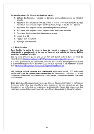 Le questionnaire a été découpé en plusieurs parties :
   1. Collecte des formations réalisées ces dernières années et classement par intérêt et
      apports
   2. Apports en mise en place d’outils de gestion et finance vs résultats constatés sur des
      indicateurs économiques simples (Chiffre d’affaire, marge et résultat net / diplôme)
   3. Apports en mise en place d’outils de marketing et communication
   4. Apports en mise en place d’outils de gestion des ressources humaines
   5. Apports en développement de réseaux partenariaux
   6. Impact de la DS
   7. Recours à un consultant
   8. Typologie du questionné


1.2. Administration
Pour faciliter la saisie (et donc le taux de retour) et préserver l’anonymat des
répondants, le questionnaire a été mis en ligne sur une plate-forme internet Sphinx
durant un peu plus d’un mois.
Les réponses ont ainsi pu se faire via un lien actif durant toute la durée du mois de
novembre sur : http://sphinx.educagri.fr/ENVT/quizzvetomanagement/questionnaire.htm
A la fin du questionnaire, les vétérinaires pouvaient avec un code d’accès personnel revenir
à tout moment et jusqu’au 1er décembre 2009 sur leurs réponses et les modifier en cliquant
sur : http://sphinx.educagri.fr/ENVT/quizzvetomanagement/modification.htm


Les mailings ont été transmis soit directement (échantillon cumulé : 300 vétérinaires
testés) soit avec la collaboration contribution des laboratoires, petfooders ou autres
organismes de formation dispensateurs de formation et ce, d’après leurs données internes et
confidentielles.


Biais de l’échantillonnage : nous n’avons pu disposer d’aucune information, ni maîtrise sur
le nombre et la valeur des échantillons testés directement par nos contacts au sein des
laboratoires, ou petfooders, ou organismes professionnels n’ayant pas voulu, pour des
raisons de confidentialité, nous transmettre leurs fichiers de participants à leurs formations.




                                              42
 