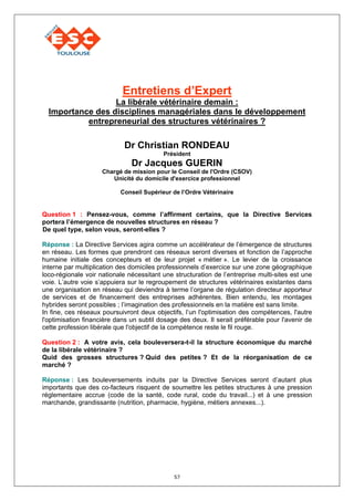 Entretiens d’Expert
                  La libérale vétérinaire demain :
  Importance des disciplines managériales dans le développement
           entrepreneurial des structures vétérinaires ?

                            Dr Christian RONDEAU
                                          Président
                               Dr Jacques GUERIN
                     Chargé de mission pour le Conseil de l'Ordre (CSOV)
                        Unicité du domicile d'exercice professionnel

                           Conseil Supérieur de l’Ordre Vétérinaire


Question 1 : Pensez-vous, comme l’affirment certains, que la Directive Services
portera l’émergence de nouvelles structures en réseau ?
De quel type, selon vous, seront-elles ?

Réponse : La Directive Services agira comme un accélérateur de l’émergence de structures
en réseau. Les formes que prendront ces réseaux seront diverses et fonction de l’approche
humaine initiale des concepteurs et de leur projet « métier ». Le levier de la croissance
interne par multiplication des domiciles professionnels d’exercice sur une zone géographique
loco-régionale voir nationale nécessitant une structuration de l’entreprise multi-sites est une
voie. L’autre voie s’appuiera sur le regroupement de structures vétérinaires existantes dans
une organisation en réseau qui deviendra à terme l’organe de régulation directeur apporteur
de services et de financement des entreprises adhérentes. Bien entendu, les montages
hybrides seront possibles ; l’imagination des professionnels en la matière est sans limite.
In fine, ces réseaux poursuivront deux objectifs, l’un l'optimisation des compétences, l'autre
l'optimisation financière dans un subtil dosage des deux. Il serait préférable pour l'avenir de
cette profession libérale que l'objectif de la compétence reste le fil rouge.

Question 2 : A votre avis, cela bouleversera-t-il la structure économique du marché
de la libérale vétérinaire ?
Quid des grosses structures ? Quid des petites ? Et de la réorganisation de ce
marché ?

Réponse : Les bouleversements induits par la Directive Services seront d’autant plus
importants que des co-facteurs risquent de soumettre les petites structures à une pression
réglementaire accrue (code de la santé, code rural, code du travail...) et à une pression
marchande, grandissante (nutrition, pharmacie, hygiène, métiers annexes...).




                                              57
 