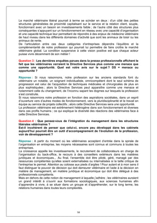 Le marché vétérinaire libéral pourrait à terme se scinder en deux : d’un côté des petites
structures généralistes de proximité capitalisant sur le service et la relation client, souple,
fonctionnant avec un besoin en investissements faible ; de l’autre côté des structures plus
conséquentes s’appuyant sur un fonctionnement en réseau avec une capacité d’organisation
et une capacité technique leur permettant de répondre à des enjeux de médecine vétérinaire
de haut niveau dans les différents domaines d’activité que sont les animaux de loisir ou les
animaux de rente.
De l’articulation entre ces deux catégories d’entreprises dépendra l’équilibre et la
complémentarité de notre profession qui pourrait lui permettre de faire croître le marché
vétérinaire global. La condition suspensive à cette vision positive est que chaque acteur
puisse vivre décemment de son métier !

Question 3 : Les dernières enquêtes parues dans la presse professionnelle affichent le
fait que les vétérinaires verraient la Directive Services plus comme une menace que
comme une opportunité. Quel est votre avis sur le sujet ? DS = menace ou
opportunité ?

Réponse : Si nous raisonnons, notre profession sur les anciens standards font du
vétérinaire un notable, un soignant individualiste, omnicompétent dont le seul schéma de
progression est celui de l’acquisition de techniques médicales et chirurgicales de plus en
plus sophistiquées ; alors la Directive Services peut apparaître comme une menace et
notamment celle du changement, de l’inconnu sapant les dogmes sur lesquels la profession
s’est construite.
Si nous raisonnons notre profession en fonction des aspirations sociétales, dans un esprit
d’ouverture vers d’autres modes de fonctionnement, vers la pluridisciplinarité et le travail en
équipe au service de projets collectifs ; alors cette Directive Services sera une opportunité.
La profession vétérinaire est extrêmement hétérogène dans son fonctionnement et diverses
dans ces profils humains ; ce qui explique la diversité des réactions des vétérinaires face à
cette Directive Services.

Question 4 : Que pensez-vous de l’intégration du management dans les structures
libérales vétérinaires ?
Est-il incohérent de penser que celui-ci, encore peu développé dans les cabinets
aujourd’hui pourrait être un outil d’accompagnement de l’évolution de la profession,
voir de développement ?

Réponse : A partir du moment où les vétérinaires acceptent d’entrée dans la spirale de
l’organisation en entreprise, les moyens nécessaires sont connus et communs à toutes les
entreprises.
La croissance appelle les investissements, le recrutement de collaborateurs en charge de
l’organisation du back-office, le recours à des conseillers extérieurs dans les matières
juridiques et économiques... Au final, l’ensemble doit être piloté, géré, managé par des
ressources compétentes qu’elles soient externalisées ou internalisées si la taille critique de
l’entreprise le permet. Attention au colosse aux pieds d’argiles ! Pour autant et à mon sens il
faut distinguer le pouvoir de décision qui doit demeurer vétérinaire et l’aide à la décision en
matière de management, en matière juridique et économique qui doit être délégué à des
professionnels compétents.
Mais en dehors de cette notion de management à laquelle j’adhère ; les vétérinaires auraient
un grand intérêt à s’ouvrir aux formations sociologiques, aux sciences humaines afin
d’apprendre à vivre, à se situer dans un groupe et d’appréhender, sur le long terme, les
relations humaines dans toutes leurs complexités.




                                              58
 