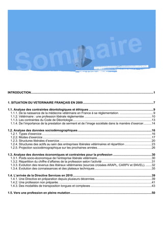 INTRODUCTION..................................................................................................................................................1


1. SITUATION DU VETERINAIRE FRANÇAIS EN 2009 ....................................................................................7

1.1. Analyse des contraintes déontologiques et éthiques .............................................................................9
  1.1.1. De la naissance de la médecine vétérinaire en France à sa réglementation. ........................................9
  1.1.2. Vétérinaire : une profession libérale réglementée ................................................................................10
  1.1.3. Les contraintes du Code de Déontologie..............................................................................................13
  1.1.4. De l’importance de la prestation de serment et de l’image sociétale dans la manière d’exercer..........14

1.2. Analyse des données sociodémographiques ........................................................................................16
  1.2.1. Types d’exercice ...................................................................................................................................16
  1.2.2. Modes d’exercice ..................................................................................................................................17
  1.2.3. Structures libérales d’exercice ..............................................................................................................20
  1.2.4. Structures des actifs au sein des entreprises libérales vétérinaires et répartition ................................23
  1.2.5. Projection sociodémographique sur les prochaines années.................................................................26

1.3. Analyse des données économiques et contraintes pour la profession ..............................................30
  1.3.1. Poids socio-économique de l’entreprise libérale vétérinaire.................................................................30
  1.3.2. Répartition du chiffre d’affaires de la profession selon l’activité ...........................................................31
  1.3.3. Evolution des revenus des libéraux vétérinaires (sources croisées ARAPL, CARPV et SNVEL). .......32
  1.3.4. Evolution des connaissances et des plateaux techniques....................................................................35

1.4. L’arrivée de la Directive Services en 2010 ..............................................................................................39
  1.4.1. Une Directive en préparation depuis plusieurs décennies....................................................................39
  1.4.2. Une profession non préparée. ..............................................................................................................41
  1.4.3. Des modalités de transposition longues et complexes .........................................................................43

1.5. Vers une profession en pleine mutation .................................................................................................50
 