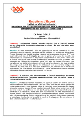 Entretiens d’Expert
                  La libérale vétérinaire demain :
  Importance des disciplines managériales dans le développement
           entrepreneurial des structures vétérinaires ?

                                   Dr Rémi GELLE
                                          Président
                     Syndicat National des Vétérinaires d’Exercice Libéral


Question 1 : Pensez-vous, comme l’affirment certains, que la Directive Services
portera l’émergence de nouvelles structures en réseau ? De quel type, selon vous,
seront-elles ?

Réponse : oui bien évidemment ! Tous les types exposés lors de conférences ou dans
diverses publications, des plus classiques aux plus originaux, ont la possibilité d’émerger en
France. Cependant, eu égard à la culture française, les portages sous forme de SPFPL ne
seront sûrement pas si développés que ça. Je pense qu’on aura des modèles de
rationalisation, de concentration ou d’expansion qui se mettront en place. Selon l’attrait pour
le marché français et selon le type d’investisseurs certaines structures pourraient bien
intéresser des capitaux hors profession. Même s’il y aura des clauses d’exclusion, cela
n’empêchera pas certains investisseurs d’investir dans les structures les plus rentables
économiquement parlant. Cela pourra être intéressant pour une certaine catégorie de
vétérinaire. Il y aura aussi de la place pour les franchises, les joint ventures ou les réseaux
indépendants (de type réseaux de compétences). Je ne vois cependant pas les modèles
d’intégration financière s’imposer dans un avenir très proche.


Question 2 : A votre avis, cela bouleversera-t-il la structure économique du marché
de la libérale vétérinaire ? Quid des grosses structures ? Quid des petites ? Et de la
réorganisation de ce marché ?

Réponse : Le mot bouleversement me semble peu opportun. Cela les fera évoluer, c’est sur.
Pas mal de choses vont bouger dans les 2 à 5 ans à venir (plus que cela n’a bougé dans les
10 dernières années) ! Cette évolution risque de rendre les petites structures plus fragiles
encore (je pense au plus de 40% qui travaillent en solo). Celles qui ne fonctionnent qu’à 2
associés aussi. Il y a en France pas loin des ¾ de la profession qui travaillent dans des
structures de 2 associés ou moins. Elles sont plus exposées par cette réorganisation du
marché à venir. Elles vont avoir obligation à se rapprocher des plus grosses ou constituer
elles mêmes des réseaux. Ceci non seulement pour des questions économiques mais aussi
et surtout pour l’amélioration de la qualité de travail, le développement des compétences et
de la satisfaction du client. Il va falloir évoluer !




                                              61
 