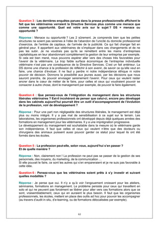 Question 3 : Les dernières enquêtes parues dans la presse professionnelle affichent le
fait que les vétérinaires verraient la Directive Services plus comme une menace que
comme une opportunité. Quel est votre avis sur le sujet ? DS = menace ou
opportunité ?

Réponse : Menace ou opportunité ? Les 2 sûrement. Je comprends bien que les petites
structures ne soient pas sereines à l’idée de l’abandon de l’unicité du domicile professionnel
d’exercice, de l’entrée de capitaux, de l’arrivée de la publicité. Ce qui fait changer fait en
général peur. Il appartient aux vétérinaires de s’impliquer dans ces changements et de ne
pas les subir. Je ne voudrais pas qu’ils se remettent entre les mains d’entreprises
capitalistiques en leur abandonnant complètement la gestion de leur entreprise par exemple.
Si cela est bien mené, nous pouvons espérer aller vers des choses très favorables pour
l’avenir de la vétérinaire. La trop faible surface économique de l’entreprise individuelle
vétérinaire n’est pas une conséquence de la Directive Services. C’est un fait antérieur. La
DS donne une chance à la profession de réfléchir à son avenir, de savoir ce qu’elle veut en
faire, une chance d’évoluer. Il ne faut y perdre ni notre indépendance éthique ni notre
pouvoir de décision. Donnons la possibilité aux jeunes aussi, par les décisions que nous
sauront prendre, de pouvoir envisager sereinement l’avenir. Pour ceux qui veulent rester
ancrer dans le cœur de métier de le faire, pour celles et ceux qui voudraient pouvoir se
consacrer à autre chose, dont le management par exemple, de pouvoir le faire également.


Question 4 : Que pensez-vous de l’intégration du management dans les structures
libérales vétérinaires ? Est-il incohérent de penser que celui-ci, encore peu développé
dans les cabinets aujourd’hui pourrait être un outil d’accompagnement de l’évolution
de la profession, voir de développement ?

Réponse : Pour une part non négligeable des structures libérales, le management est déjà
plus ou moins intégré. Il y a pas mal de sensibilisation à ce sujet sur le terrain. Les
laboratoires, les organismes professionnels ont développé depuis déjà quelques années des
formations en management pour les vétérinaires. Il y a une imprégnation progressive.
Le développement du management est souhaitable dans la mesure où le vétérinaire garde
son indépendance. Il faut que celles et ceux qui veulent n’être que des docteurs ou
chirurgiens des animaux puissent aussi pouvoir garder ce statut pour lequel ils ont été
formés dans les écoles.


Question 5 : La profession peut-elle, selon vous, aujourd’hui s’en passer ?
Et de quelle manière ?

Réponse : Non, clairement non ! La profession ne peut pas se passer de la gestion de ses
personnels, des moyens, du marketing, de la communication …
Si elle pouvait le faire, ce sont les autres qui s’en empareraient et je ne suis pas favorable à
cette idée.

Question 6 : Pensez-vous que les vétérinaires soient prêts à s’y investir et suivant
quelles modalités ?

Réponse : Je pense que oui. Il n’y a qu’à voir l’engouement croissant pour les ateliers,
séminaires, formations en management. Le problème persiste pour ceux qui travaillent en
solo et qui ne peuvent pas forcément se libérer pour aller vers ces formations alors que ce
sont, vraisemblablement, ceux qui en auraient le plus besoin. Il faut que les organismes
professionnels, les écoles, mettent en place des outils ad hoc pour pouvoir les accompagner
(au travers d’audit in situ, d’e-learning, ou de formations délocalisées par exemple).



                                              62
 