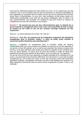 Il faut que les vétérinaires gardent leur libre arbitre et le choix. Je ne voudrais pas que cela
s’impose à eux et qu’ils tombent dans les bras de personnes ou structures spécialisées et
bien organisées qui voudraient faire de l’argent sur leur dos en leur proposant des formules
toutes faites et standardisées. Je veux pour cette profession qu’elle puisse garder son
indépendance intellectuelle et les choix des ses enjeux stratégiques. Dans ce cadre là, je
suis, personnellement, plus favorable aux modèles de type joint venture ou réseaux de
compétences qu’à celui des franchises ou succursales.

Question 7 : Ne pensez-vous pas que leur méconnaissance (pour la plupart) de ce
qu’est vraiment le management soit un frein à leur envie potentielle de mise en place
de certains de ses outils au sein de leur structure (ancrage maintenue sur des
croyances) ?

Réponse : La méconnaissance est un frein. Oui c’est sûr !

Question 8 : Pour finir, que pensez-vous de l’intégration progressive des disciplines
managériales dans la formation initiale ? A partir de quelle année d’études et
concernant quelles disciplines plus spécifiquement ?

Réponse : L’intégration du management dans la formation initiale est devenue
indispensable parce que nous sommes une profession de services et qu’il faut apprendre à
nos jeunes, le plus tôt possible, qu’ils ne seront pas seulement des docteurs soignant des
animaux, qu’ils aient clairement dans la tête qu’au-delà de la gestion de leur entreprise pour
ceux qui seront libéraux, ils auront tous les jours des services à mettre en place pour
satisfaire les besoins et les attentes de leurs clients. Ca ne s’invente pas. Ca s’apprend !
Un peu de cours de RH pour leur apprendre à travailler ensemble et du marketing en fin de
cursus. Les personnels et les structures vétérinaires vont vite évoluer. Il y aura des nouvelles
compétences qui vont prendre leur place au sein des structures comme des techniciens
spécialisés (analyses, comptabilité), des pareurs de pied ou des toiletteurs par exemple. Il va
falloir apprendre à fonctionner dans ce nouvel univers et apprendre à évoluer. C’est un vrai
challenge !




                                              63
 
