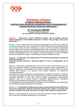 Entretiens d’Expert
                  La libérale vétérinaire demain :
  Importance des disciplines managériales dans le développement
           entrepreneurial des structures vétérinaires ?

                             Dr Christophe BRARD
                             Président de la Société Nationale
                     des Groupements Techniques Vétérinaires (SNGTV)


Question 1 : Pensez-vous, comme l’affirment certains, que la Directive Services
portera l’émergence de nouvelles structures en réseau ? De quel type, selon vous,
seront-elles ?

Réponse : Oui, je pense que la DS va favoriser cette émergence. La DS sera un catalyseur
et c’est une bonne chose. Cela va permettre de formaliser les réseaux de compétences qui
se sont déjà montés, de façon informelle, en rurale. L’unicité du domicile professionnel
d’exercice était un frein qui sera vraisemblablement levé. Cela va permettre, par l’apport d’un
jeu des compétences croisées au sein de plusieurs structures, de maintenir une activité dans
certaines zones difficiles (zones de montagne, zones péri-urbaines) ou d’offrir de meilleurs
services au bénéfice de l’usager. La DS permettra de mieux formaliser tout cela.

Question 2 : A votre avis, cela bouleversera t’il la structure économique du marché de
la libérale vétérinaire ?
Quid des grosses structures ? Quid des petites ? Et de la réorganisation de ce
marché ?

Réponse : Pas de gros bouleversements. Cela va dans le sens d’une tendance qui voit la
taille des structures d’exercice augmenter depuis quelques années (augmentation du
nombre d’associés) et une disparition des vétérinaires exerçant seuls en milieu rural (ils ont
d’ailleurs déjà tendance à se regrouper avec d’autres clientèles). Ce phénomène
s’accentuera sûrement.
Les petites structures vont disparaitre progressivement ou intégrer des réseaux, au bénéfice
d’une notion de plateau technique qui doit répondre aux besoins et attentes des clients de
l’entreprise vétérinaire au sens large : éleveurs, filières, organisations professionnelles
agricoles, Etat via le mandat sanitaire, entreprises agroalimentaires, compagnies
d’assurances, laboratoires pharmaceutiques (pour les essais cliniques).
La rationalisation des services permettra de maintenir et/ou de développer des compétences
aux bénéfices des besoins et attentes de la clientèle.

Question 3 : Les dernières enquêtes parues dans la presse professionnelle affichent le
fait que les vétérinaires verraient la Directive Services plus comme une menace que
comme une opportunité. Quel votre avis sur le sujet ? DS = menace ou opportunité ?

Réponse : Cela dépendra de ce que l’on en fait. Si l’on prend le dossier intelligemment, il
peut constituer une véritable opportunité pour la profession.




                                              65
 