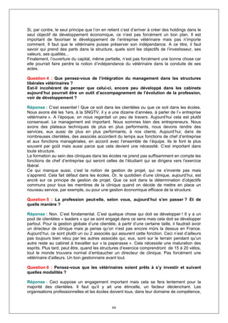 Si, par contre, le seul principe que l’on en retient c’est d’arriver à créer des holdings dans le
seul objectif de développement économique, ce n’est pas forcément un bon plan. Il est
important de favoriser le développement de l’entreprise vétérinaire mais pas n’importe
comment. Il faut que le vétérinaire puisse préserver son indépendance. A ce titre, il faut
savoir qui prend des parts dans la structure, quels sont les objectifs de l’investisseur, ses
valeurs, ses qualités...
Finalement, l’ouverture du capital, même partielle, n’est pas forcément une bonne chose car
elle pourrait faire perdre la notion d’indépendance du vétérinaire dans la conduite de ses
actes.

Question 4 : Que pensez-vous de l’intégration du management dans les structures
libérales vétérinaires ?
Est-il incohérent de penser que celui-ci, encore peu développé dans les cabinets
aujourd’hui pourrait être un outil d’accompagnement de l’évolution de la profession,
voir de développement ?

Réponse : C’est essentiel ! Que ce soit dans les clientèles ou que ce soit dans les écoles.
Nous avons été les 1ers, à la SNGTV, il y a une dizaine d’années, à parler de l’« entreprise
vétérinaire ». A l’époque, on nous regardait un peu de travers. Aujourd’hui cela est plutôt
consensuel. Le management est important. Nous sommes bien des entrepreneurs. Nous
avons des plateaux techniques de plus en plus performants, nous devons rendre des
services, eux aussi de plus en plus performants, à nos clients. Aujourd’hui, dans de
nombreuses clientèles, des associés accordent du temps aux fonctions de chef d’entreprise
et aux fonctions managériales, en accord avec l’ensemble de l’équipe. Ils le font le plus
souvent par goût mais aussi parce que cela devient une nécessité. C’est important dans
toute structure.
La formation au sein des cliniques dans les écoles ne prend pas suffisamment en compte les
fonctions de chef d’entreprise qui seront celles de l’étudiant qui se dirigera vers l’exercice
libéral.
Ce qui manque aussi, c’est la notion de gestion de projet, qui ne s’invente pas mais
s’apprend. Cela fait défaut dans les écoles. Or, le quotidien d’une clinique, aujourd’hui, est
ancré sur ce principe de gestion de projet. Que ce soit dans la détermination d’objectifs
communs pour tous les membres de la clinique quand on décide de mettre en place un
nouveau service, par exemple, ou pour une gestion économique efficace de la structure.

Question 5 : La profession peut-elle, selon vous, aujourd’hui s’en passer ? Et de
quelle manière ?

Réponse : Non. C’est fondamental. C’est quelque chose qui doit se développer ! Il y a un
pool de clientèles « leaders » qui se sont engagé dans ce sens mais cela doit se développer
partout. Pour la gestion globale d’une clientèle, à partir d’une certaine taille, il faudrait avoir
un directeur de clinique mais je pense qu’on n’est pas encore mûrs la dessus en France.
Aujourd’hui, ce sont plutôt un ou 2 associés qui assurent cette fonction. Ceci n’est d’ailleurs
pas toujours bien vécu par les autres associés qui, eux, sont sur le terrain pendant qu’un
autre reste au cabinet à travailler sur « la paperasse ». Cela nécessite une maturation des
esprits. Plus tard, peut être, quand les structures d’exercice comprendront de 15 à 20 vétos,
tout le monde trouvera normal d’embaucher un directeur de clinique. Pas forcément une
vétérinaire d’ailleurs. Un bon gestionnaire avant tout.

Question 6 : Pensez-vous que les vétérinaires soient prêts à s’y investir et suivant
quelles modalités ?

Réponse : Ceci suppose un engagement important mais cela se fera lentement pour la
majorité des clientèles. Il faut qu’il y ait une étincelle, un facteur déclenchant. Les
organisations professionnelles et les écoles doivent tous, dans leur domaine de compétence,


                                                66
 