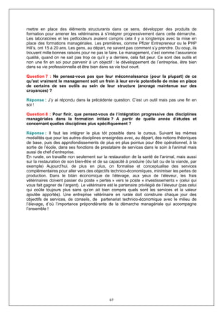 mettre en place des éléments structurants dans ce sens, développer des produits de
formation pour amener les vétérinaires à s’intégrer progressivement dans cette démarche.
Les laboratoires et les petfoodeurs avaient compris cela il y a longtemps avec la mise en
place des formations managériales. Les premières, comme Pfizer Entrepreneur ou le PHP
Hill’s, ont 15 à 20 ans. Les gens, au départ, ne savent pas comment s’y prendre. Du coup, ils
trouvent mille bonnes raisons pour ne pas le faire. Le management, c’est comme l’assurance
qualité, quand on ne sait pas trop ce qu’il y a derrière, cela fait peur. Ce sont des outils et
non une fin en soi pour parvenir à un objectif : le développement de l’entreprise, être bien
dans sa vie professionnelle et être bien dans sa vie tout court.

Question 7 : Ne pensez-vous pas que leur méconnaissance (pour la plupart) de ce
qu’est vraiment le management soit un frein à leur envie potentielle de mise en place
de certains de ses outils au sein de leur structure (ancrage maintenue sur des
croyances) ?

Réponse : J’y ai répondu dans la précédente question. C’est un outil mais pas une fin en
soi !

Question 8 : Pour finir, que pensez-vous de l’intégration progressive des disciplines
managériales dans la formation initiale ? A partir de quelle année d’études et
concernant quelles disciplines plus spécifiquement ?

Réponse : Il faut les intégrer le plus tôt possible dans le cursus. Suivant les mêmes
modalités que pour les autres disciplines enseignées avec, au départ, des notions théoriques
de base, puis des approfondissements de plus en plus pointus pour être opérationnel, à la
sortie de l’école, dans ses fonctions de prestataire de services dans le soin à l’animal mais
aussi de chef d’entreprise.
En rurale, on travaille non seulement sur la restauration de la santé de l’animal, mais aussi
sur la restauration de son bien-être et de sa capacité à produire (du lait ou de la viande, par
exemple) Aujourd’hui, de plus en plus, on formalise et conceptualise des services
complémentaires pour aller vers des objectifs technico-économiques, minimiser les pertes de
production. Dans le bilan économique de l’élevage, aux yeux de l’éleveur, les frais
vétérinaires doivent passer du poste « pertes » vers le poste « investissements » (celui qui
vous fait gagner de l’argent). Le vétérinaire est le partenaire privilégié de l’éleveur (pas celui
qui coûte toujours plus sans qu’on ait bien compris quels sont les services et la valeur
ajoutée apportés). Une entreprise vétérinaire en rurale doit construire chaque jour des
objectifs de services, de conseils, de partenariat technico-économique avec le milieu de
l’élevage, d’où l’importance prépondérante de la démarche managériale qui accompagne
l’ensemble !




                                               67
 