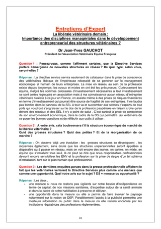 Entretiens d’Expert
                  La libérale vétérinaire demain :
  Importance des disciplines managériales dans le développement
           entrepreneurial des structures vétérinaires ?
                              Dr Jean-Yves GAUCHOT
                   Président de l’Association Vétérinaire Equine Française


Question 1 : Pensez-vous, comme l’affirment certains, que la Directive Services
portera l’émergence de nouvelles structures en réseau ? De quel type, selon vous,
seront-elles ?

Réponse : La directive service servira seulement de catalyseur dans la prise de conscience
des vétérinaires libéraux de l’impérieuse nécessité de se pencher sur le management
économique et humain de leurs entreprises. La mise en réseau au sein de la profession
existe depuis longtemps, les ruraux et mixtes en ont été les précurseurs. Curieusement les
équins, malgré les sommes colossales d’investissement nécessaires à leur investissement
se sont certes regroupés en association mais à ma connaissance aucun réseau d’entreprise
vétérinaire n’existe à ce jour en France, on assiste même à des prises de risques financières
en terme d’investissement qui pourrait être source de fragilité de ces entreprises. Il ne faudra
pas tomber dans le panneau de la SEL à tout va et succomber aux sirènes d’experts de tout
poils qui voudront s’engraisser sur le dos de la profession paupérisée en faisant croire qu’en
dehors des réseaux et des SEL il n’y a point de salut . C’est surtout la prise de conscience
de son environnement économique, dans le cadre de la DS qui permettra au vétérinaire de
se poser les bonnes questions et de réfléchir aux outils à utiliser.

Question 2 : A votre avis, cela bouleversera t’il la structure économique du marché de
la libérale vétérinaire ?
Quid des grosses structures ? Quid des petites ? Et de la réorganisation de ce
marché ?

Réponse : On observe déjà une évolution : les grosses structures se développent , les
moyennes également, sans doute que les structures unipersonnelles seront appelées à
disparaître ou à passer en réseau, mais on voit encore des jeunes, en canine, en mixte, en
équine qui s’installent tous seul, là on peut se dire que nous responsables professionnels
devront encore sensibiliser les ENV et la profession sur la prise de risque d’un tel schéma
d’installation, tant sur le plan humain que professionnel.

Question 3 : Les dernières enquêtes parues dans la presse professionnelle affichent le
fait que les vétérinaires verraient la Directive Services plus comme une menace que
comme une opportunité. Quel votre avis sur le sujet ? DS = menace ou opportunité ?

Réponse : Les deux ,
   - une menace si nous ne restons pas vigilants sur notre besoin d’indépendance en
     terme de capital, de nos missions sanitaires, d’expertise autour de la santé animale
     et dans le cadre de notre habilitation à prescrire et délivrer,
   - une opportunité dans la mesure ou elle a permis de faire évoluer le paysage
     notamment sur la notion de DEP. Parallèlement l’accès à la publicité permettra une
     meilleure information du public dans la mesure où elle restera encadrée par les
     institutions régulatrices des professions réglementées.



                                              69
 