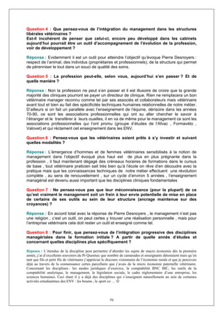 Question 4 : Que pensez-vous de l’intégration du management dans les structures
libérales vétérinaires ?
Est-il incohérent de penser que celui-ci, encore peu développé dans les cabinets
aujourd’hui pourrait être un outil d’accompagnement de l’évolution de la profession,
voir de développement ?

Réponse : Evidemment il est un outil pour atteindre l’objectif qu’évoque Pierre Desnoyers :
respect de l’animal, des individus (propriétaires et professionnels), de la structure qui permet
de pérenniser le tout dans un souci de qualité des soins.

Question 5 : La profession peut-elle, selon vous, aujourd’hui s’en passer ? Et de
quelle manière ?

Réponse : Non la profession ne peut s’en passer et il est illusoire de croire que la grande
majorité des cliniques pourront se payer un directeur de clinique. Rien ne remplacera un bon
vétérinaire manager reconnu comme tel par ses associés et collaborateurs mais vétérinaire
avant tout et bien au fait des spécificités techniques humaines relationnelles de notre métier.
D’ailleurs si on fait un parallèle avec l’enseignement de l’équine, dérisoire dans les années
70-90, ce sont les associations professionnelles qui ont su aller chercher le savoir à
l’étranger et le transférer à leurs ouailles, il en va de même pour le management ce sont les
associations professionnelles qui l’ont promu (groupe d’études de l’Afvac , Formavéto ,
Valovet) et qui réclament cet enseignement dans les ENV.

Question 6 : Pensez-vous que les vétérinaires soient prêts à s’y investir et suivant
quelles modalités ?

Réponse : L’émergence d’hommes et de femmes vétérinaires sensibilisés à la notion de
management dans l’objectif évoqué plus haut est de plus en plus prégnante dans la
profession , il faut maintenant dégagé des créneaux horaires de formations dans le cursus
de base , tout vétérinaire praticien sait très bien qu’à l’école on rêve d’en découdre avec la
pratique mais que les connaissances techniques de notre métier effectuent une révolution
complète , au sens de renouvellement , sur un cycle d’environ 5 années , l’enseignement
managérial est devenu aussi important que les disciplines cliniques fondamentales

Question 7 : Ne pensez-vous pas que leur méconnaissance (pour la plupart) de ce
qu’est vraiment le management soit un frein à leur envie potentielle de mise en place
de certains de ses outils au sein de leur structure (ancrage maintenue sur des
croyances) ?

Réponse : En accord total avec la réponse de Pierre Desnoyers , le management n’est pas
une religion , c’est un outil, on peut certes y trouver une réalisation personnelle , mais pour
l’entreprise vétérinaire cela doit rester un outil et enseigné comme tel.

Question 8 : Pour finir, que pensez-vous de l’intégration progressive des disciplines
managériales dans la formation initiale ? A partir de quelle année d’études et
concernant quelles disciplines plus spécifiquement ?

Réponse : L’étendue de la discipline peut permettre d’aborder les sujets de macro économie dés la première
année, j’ai d’excellents souvenirs du Pr Quennec que nombre de camarades et enseignants détestaient mais qu’en
tant que fils et petit fils de vétérinaire j’appréciai le discours visionnaire de l’économie rurale et que je percevais
déjà au travers de la connaissance certes parcellaire que j’avais de la micro économie paternelle vétérinaire.
Concernant les disciplines : les modes juridiques d’exercice, la comptabilité BNC BIC, les outils de la
comptabilité analytique, le management, la législation sociale, le cadre réglementaire d’une entreprise, les
sciences humaines. Ceci étant il y a déjà des disciplines qui s’enseignent naturellement au sein de certaines
activités estudiantines des ENV : les boums , le sport co … ☺



                                                          70
 