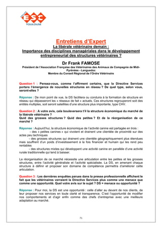 Entretiens d’Expert
                  La libérale vétérinaire demain :
  Importance des disciplines managériales dans le développement
           entrepreneurial des structures vétérinaires ?

                                Dr Frank FAMOSE
  Président de l’Association Française des Vétérinaires des Animaux de Compagnie de Midi-
                                    Pyrénées - Languedoc
                     Membre du Conseil Régional de l’Ordre Vétérinaire


Question 1 : Pensez-vous, comme l’affirment certains, que la Directive Services
portera l’émergence de nouvelles structures en réseau ? De quel type, selon vous,
seront-elles ?

Réponse : De mon point de vue, la DS facilitera ou conduira à la formation de structure en
réseau qui dépasseront les « réseaux de fait » actuels. Ces structures regrouperont soit des
entités multiples, soit seront satellites d’une structure plus importante, type CHV.

Question 2 : A votre avis, cela bouleversera t’il la structure économique du marché de
la libérale vétérinaire ?
Quid des grosses structures ? Quid des petites ? Et de la réorganisation de ce
marché ?

Réponse : Aujourd’hui, la structure économique de l’activité canine est partagée en trois :
         - des « petites canines » qui vivotent et drainent une clientèle de proximité sur des
actes peu techniques
        - des grosses structures qui drainent une clientèle géographiquement plus étendues
mais souffrent d’un poids d’investissement à la fois financier et humain qui les rend peu
rentables
        - des structures mixtes qui développent une activité canine en parallèle d’une activité
rurale traditionnelle qui tend à baisser.

La réorganisation de ce marché nécessite une articulation entre les petites et les grosses
structures, entre l’activité généraliste et l’activité spécialisée. La DS, en amenant chaque
structure à définir et proposer son domaine de compétence permettra d’améliorer cette
articulation.

Question 3 : Les dernières enquêtes parues dans la presse professionnelle affichent le
fait que les vétérinaires verraient la Directive Services plus comme une menace que
comme une opportunité. Quel votre avis sur le sujet ? DS = menace ou opportunité ?

Réponse : Pour moi, la DS est une opportunité : celle d’aller au devant de nos clients, de
leur proposer nos services en toute clarté et transparence. C’est l’opportunité de modifier
nos comportements et d’agir enfin comme des chefs d’entreprise avec une meilleure
adaptation au marché.




                                              71
 