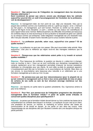 Question 4 : Que pensez-vous de l’intégration du management dans les structures
libérales vétérinaires ?
Est-il incohérent de penser que celui-ci, encore peu développé dans les cabinets
aujourd’hui pourrait être un outil d’accompagnement de l’évolution de la profession,
voir de développement ?

Réponse : le management était, de mon point de vue, déjà une nécessité. Vécu par la
plupart des confrères comme une incohérence entre le « gentil qui soigne » et le « méchant
qui fait payer », le management, qu’il soit humain, financier ou centré sur les ventes, a
toujours fait figure d’une discipline « à part », centrée sur des enjeux non scientifiques et
sans rapport direct avec l’animal. Malheureusement, les difficultés rencontrées par beaucoup
de confrères depuis la crise économique ne font qu’illustrer la nécessité de gérer son cabinet
ou sa clinique comme une entreprise. Cette intégration managériale est une nécessité mais
elle n’est pas naturelle. D’autant moins naturelle que le cursus scolaire l’aborde à peine.

Question 5 : La profession peut-elle, selon vous, aujourd’hui s’en passer ? Et de
quelle manière ?

Réponse : La profession ne peut pas s’en passer. Elle peut sous-traiter cette activité. Mais
aujourd’hui, c’est plus la méfiance qui règne vis-à-vis des managers extérieurs que la
confiance.

Question 6 : Pensez-vous que les vétérinaires soient prêts à s’y investir et suivant
quelles modalités ?

Réponse : Pour beaucoup de confrères, la question se résume à « aidez-moi à changer,
mais ne touchez à rien ». Ceux qui se sont confrontés aux disciplines managériales ont
compris rapidement qu’un bon management permettait d’assurer de bonnes prestations
médicales ou chirurgicales pour ses clients. Ils sont allés au-delà du paradoxe apparent.
L’investissement peut être par la formation ou la sous-traitance de l’activité. Mais dans ce
cas encore, la sous-traitance sera beaucoup plus naturelle à un vétérinaire qui a une
formation managériale qu’à celui qui n’en n’a pas.

Question 7 : Ne pensez-vous pas que leur méconnaissance (pour la plupart) de ce
qu’est vraiment le management soit un frein à leur envie potentielle de mise en place
de certains de ses outils au sein de leur structure (ancrage maintenue sur des
croyances) ?

Réponse : J’ai répondu en partie dans la question précédente. Oui, l’ignorance amène la
peur et la méfiance.

Question 8 : Pour finir, que pensez-vous de l’intégration progressive des disciplines
managériales dans la formation initiale ? A partir de quelle année d’études et
concernant quelles disciplines plus spécifiquement ?

Réponse : Je pense que la formation initiale devrait donner au futur praticien les bases de la
compréhension du contexte dans lequel il va évoluer. Lui expliquer ce que c’est qu’un client,
une prestation de service, un marché, le marketing et surtout donner des bases de
communication et de travail en équipe. Je me perds un peu dans les cursus, mais
l’apprentissage de ces disciplines dès que l’étudiant s’oriente vers une discipline clinique me
parait pertinent.




                                              72
 