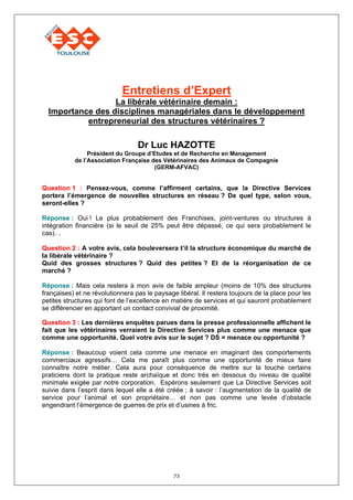 Entretiens d’Expert
                  La libérale vétérinaire demain :
  Importance des disciplines managériales dans le développement
           entrepreneurial des structures vétérinaires ?

                                  Dr Luc HAZOTTE
                Président du Groupe d’Etudes et de Recherche en Management
           de l’Association Française des Vétérinaires des Animaux de Compagnie
                                       (GERM-AFVAC)


Question 1 : Pensez-vous, comme l’affirment certains, que la Directive Services
portera l’émergence de nouvelles structures en réseau ? De quel type, selon vous,
seront-elles ?

Réponse : Oui ! Le plus probablement des Franchises, joint-ventures ou structures à
intégration financière (si le seuil de 25% peut être dépassé, ce qui sera probablement le
cas)…

Question 2 : A votre avis, cela bouleversera t’il la structure économique du marché de
la libérale vétérinaire ?
Quid des grosses structures ? Quid des petites ? Et de la réorganisation de ce
marché ?

Réponse : Mais cela restera à mon avis de faible ampleur (moins de 10% des structures
françaises) et ne révolutionnera pas le paysage libéral. Il restera toujours de la place pour les
petites structures qui font de l’excellence en matière de services et qui sauront probablement
se différencier en apportant un contact convivial de proximité.

Question 3 : Les dernières enquêtes parues dans la presse professionnelle affichent le
fait que les vétérinaires verraient la Directive Services plus comme une menace que
comme une opportunité. Quel votre avis sur le sujet ? DS = menace ou opportunité ?

Réponse : Beaucoup voient cela comme une menace en imaginant des comportements
commerciaux agressifs… Cela me paraît plus comme une opportunité de mieux faire
connaître notre métier. Cela aura pour conséquence de mettre sur la touche certains
praticiens dont la pratique reste archaïque et donc très en dessous du niveau de qualité
minimale exigée par notre corporation. Espérons seulement que La Directive Services soit
suivie dans l’esprit dans lequel elle a été créée ; à savoir : l’augmentation de la qualité de
service pour l’animal et son propriétaire… et non pas comme une levée d’obstacle
engendrant l’émergence de guerres de prix et d’usines à fric.




                                               73
 