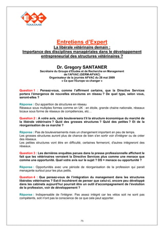 Entretiens d’Expert
                  La libérale vétérinaire demain :
  Importance des disciplines managériales dans le développement
           entrepreneurial des structures vétérinaires ?

                           Dr. Gregory SANTANER
               Secrétaire du Groupe d’Etudes et de Recherche en Management
                                 de l’AFVAC (GERM-AFVAC)
                      Organisateur de la journée AFVAC du 28 mai 2009
                               « Ce que l’Europe va changer »


Question 1 : Pensez-vous, comme l’affirment certains, que la Directive Services
portera l’émergence de nouvelles structures en réseau ? De quel type, selon vous,
seront-elles ?

Réponse : Oui apparition de structures en réseau
Réseaux sous multiples formes comme en UK : en étoile, grande chaine nationale, réseaux
locaux sous forme de réseaux de compétences, etc…

Question 2 : A votre avis, cela bouleversera t’il la structure économique du marché de
la libérale vétérinaire ? Quid des grosses structures ? Quid des petites ? Et de la
réorganisation de ce marché ?

Réponse : Pas de bouleversements mais un changement important en peu de temps.
Les grosses structures auront plus de chance de bien s'en sortir voir d'intégrer ou de créer
des réseaux.
Les petites structures vont être en difficulté, certaines fermeront, d'autres intègreront des
réseaux.

Question 3 : Les dernières enquêtes parues dans la presse professionnelle affichent le
fait que les vétérinaires verraient la Directive Services plus comme une menace que
comme une opportunité. Quel votre avis sur le sujet ? DS = menace ou opportunité ?

Réponse : Opportunités avec une période de réorganisation de la profession qui parait
menaçante surtout pour les plus petits.

Question 4 : Que pensez-vous de l’intégration du management dans les structures
libérales vétérinaires ? Est-il incohérent de penser que celui-ci, encore peu développé
dans les cabinets aujourd’hui pourrait être un outil d’accompagnement de l’évolution
de la profession, voir de développement ?

Réponse : Indispensable de l'intégrer. Pas assez intégré car les vétos soit ne sont pas
compétents, soit n'ont pas la conscience de ce que cela peut apporter.




                                             75
 