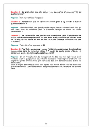 Question 5 : La profession peut-elle, selon vous, aujourd’hui s’en passer ? Et de
quelle manière ?

Réponse : Non, impossible de s'en passer

Question 6 : Pensez-vous que les vétérinaires soient prêts à s’y investir et suivant
quelles modalités ?

Réponse : Malheureusement, une grande partie n'est pas prête à s'y investir. Pour ceux qui
sont prêts, sont ils réellement prêts à quasiment changer de métier (au moins
partiellement) ?

Question 7 : Ne pensez-vous pas que leur méconnaissance (pour la plupart) de ce
qu’est vraiment le management soit un frein à leur envie potentielle de mise en place
de certains de ses outils au sein de leur structure (ancrage maintenue sur des
croyances) ?

Réponse : Tout à fait, cf ma réponse à la Q4

Question 8 : Pour finir, que pensez-vous de l’intégration progressive des disciplines
managériales dans la formation initiale ? A partir de quelle année d’études et
concernant quelles disciplines plus spécifiquement ?

Réponse : En fait j'irais plus loin. Le management doit être pour moi déjà évoqué avant
l'école ne serait-ce que pour que les postulants aux écoles vétos intègrent le fait qu'ils vont
soigner les gentils animaux mais qu'ils vont aussi être chef d'entreprise (cela évitera les
désillusions).
Sinon à intégrer dans chaque année petit à petit. Pour moi on devrait sortir de l'ENV avec
quasiment le niveau DEMV dans certains disciplines comme les RH, la compta, les relations
labos.




                                               76
 
