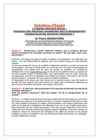 Entretiens d’Expert
                  La libérale vétérinaire demain :
  Importance des disciplines managériales dans le développement
           entrepreneurial des structures vétérinaires ?

                              Dr Pierre DESNOYERS
                 Ancien Directeur de l’Ecole Nationale Vétérinaire de Toulouse
                   Président de l’Association des Anciens Elèves de l’ENVT
                 Gérant de la Société d'Identification Electronique Vétérinaire


Question 1 : Pensez-vous, comme l’affirment certains, que la Directive Services
portera l’émergence de nouvelles structures en réseau ? De quel type, selon vous,
seront-elles ?

Réponse : OUI mais et ce mais est capital, la gestion, le management une vielle tarte à la
crème. Tous les vétérinaires ont appliqué une bonne gestion lorsque la rurale dominée
l’activité.
Si dans les années 80 j’ai par de multiples conférences abordés à nouveau ce souci de
bonne gestion, c’est pour la seule raison qu’il avait été mis à la trappe et que lorsque les
fondamentaux sont oubliés tous les pans de l’activité en pâtissent. Le management
intelligent est un outil, uniquement un outil, au service de la qualité des soins. Les soins sont
de bonne qualité lorsque le praticien gère avec discernement tous les outils, toutes les
connaissances, qui sont à sa disposition pour réaliser sa mission. C’est aussi ce qui rend le
praticien heureux. Le bonheur fait aussi parti d’un objectif managérial.
Si l’application et la lecture que nous faisons de la directive service nous fait oublier le
principe des trois respects (voir mes écrits sur le sujet), alors la profession vétérinaire au
sens où nous l’entendons aujourd’hui, aura disparu d’ici 20 ans.

Question 2 : A votre avis, cela bouleversera t’il la structure économique du marché de
la libérale vétérinaire ?
Quid des grosses structures ? Quid des petites ? Et de la réorganisation de ce
marché ?

Réponse : La relation entre grosses structures et petites doit se faire d’abord sur une notion
de moyens aux services de la qualité des soins. Le marché s’organisera bien dans le sens
où il sera possible de proposer le meilleur service possible si les réseaux vétérinaires sont
créés sur la base de la compétence de l’efficacité et non sur un seul modèle économique.
Mais l’économie est une invitée permanente il faut donc pouvoir répondre et faire que la
modernité c’est à dire les soins les plus adaptés puissent s’appliquer. Il faut donc prendre en
compte la mesure de l’économie des ménages et les offres de services et de produits
multiples qui entre en compétition avec les activités de la filière des animaux de compagnie,
les soins vétérinaires compris.




                                               77
 
