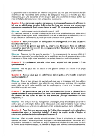 La profession est en la matière en retard d’une guerre, pour ne pas avoir compris le rôle
déterminant de l’assurance santé animaux de compagnie, mas pas n’importe quel type
d’assurance, pas une assurance produit d’appel, pas une assurance du risque certain qui
n’est en fait plus de l’assurance, mais une parfaite escroquerie.

Question 3 : Les dernières enquêtes parues dans la presse professionnelle affichent le
fait que les vétérinaires verraient la Directive Services plus comme une menace que
comme une opportunité. Quel votre avis sur le sujet ? DS = menace ou opportunité ?

Réponse : La réponse se trouve dans les réponses à 1 et 2.
Oui c’est une menace si nous ne privilégions pas et si nous ne défendons pas notre statut
scientifique, en expliquant à nos contemporains quel est le rôle social du vétérinaire, rôle qui
ne peut s’exercer pleinement que parce que notre formation est ce qu’elle est.

Question 4 : Que pensez-vous de l’intégration du management dans les structures
libérales vétérinaires ?
Est-il incohérent de penser que celui-ci, encore peu développé dans les cabinets
aujourd’hui pourrait être un outil d’accompagnement de l’évolution de la profession,
voir de développement ?

Réponse : Réponse donnée avec la question 1. Le management n’a aucune utilité si il
n’existe pas un projet d’entreprise basée sur la qualité des services à nouveau et encore les
trois respects. Si ce projet existe alors la bonne gestion devient un outil indispensable.

Question 5 : La profession peut-elle, selon vous, aujourd’hui s’en passer ? Et de
quelle manière ?

Réponse : On ne peut pas se passer d’une gestion correcte au service d’un projet
professionnel.

Question 6 : Pensez-vous que les vétérinaires soient prêts à s’y investir et suivant
quelles modalités ?

Réponse : Si on a bien compris ce que j’ai écrit plus haut la profession doit être prête à
exercer au mieux sa profession pour répondre aux attentes des animaux (être sensible,
certes objet de droit mais considéré par les anglo-saxons comme une personne), des
propriétaires, et des structures.

Question 7 : Ne pensez-vous pas que leur méconnaissance (pour la plupart) de ce
qu’est vraiment le management soit un frein à leur envie potentielle de mise en place
de certains de ses outils au sein de leur structure (ancrage maintenue sur des
croyances) ?

Réponse : Il ne faut pas faire du management une religion, mais dire et redire que c’est un
outil de plus un outil simple, de bon sens, nécessitant certes des formations, mais il ne faut
pas que cela devienne une science vétérinaire, mais un savoir appliqué à une profession.

Question 8 : Pour finir, que pensez-vous de l’intégration progressive des disciplines
managériales dans la formation initiale ? A partir de quelle année d’études et
concernant quelles disciplines plus spécifiquement ?

Réponse : Il faut en parler très vite aussitôt l’arrivée à l’école. Il faut aborder le cœur de la
question, ce moteur alimenté par deux énergies formidables (a) le respect des autres ASV
propriétaire fournisseurs, confrères etc. et (b) l’argent ou le respect de la structure. Ce sont
le second et le troisième respect, le premier le respect des animaux dominant l’ensemble.


                                               78
 