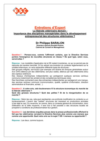 Entretiens d’Expert
                  La libérale vétérinaire demain :
  Importance des disciplines managériales dans le développement
           entrepreneurial des structures vétérinaires ?

                            Dr Philippe BARALON
                             Directeur associé Société Phylum
                            Cabinet de Conseil en Management



Question 1 : Pensez-vous, comme l’affirment certains, que la Directive Services
portera l’émergence de nouvelles structures en réseau ? De quel type, selon vous,
seront-elles ?

Réponse : Les modalités d'application de la DS restent incertaines, ce qui ne permet pas de
répondre de manière tranchée. Si l'on admet une évolution du contexte réglementaire sur le
modèle britannique, on verra apparaître différents types de structures :
Des groupes intégrés, soit locaux (par exemple une dizaine de cliniques généralistes autour
d'un CHV) détenus par des vétérinaires, soit plus vastes, détenus par des vétérinaires et/ou
des capitaux extérieurs
Des réseaux d'entreprises indépendantes qui partageront quelques services centraux
communs (notamment les achats) et des compétences techniques rares
Des franchises contractant avec des entreprises indépendantes qui partageront une marque,
des services centraux communs (communication, qualité, système d'information, direction
administrative et financière, achats…)

Question 2 : A votre avis, cela bouleversera t’il la structure économique du marché de
la libérale vétérinaire ?
Quid des grosses structures ? Quid des petites ? Et de la réorganisation de ce
marché ?

Réponse : Selon les cas, cela peut représenter une profonde modification du contexte ou un
bouleversement. L'avenir des "petites" structures est inexistant en productions animales
(c'est déjà le cas). En revanche, en canine, dans un contexte général de concentration, donc
d'élévation de la taille moyenne, il sera tout à fait possible à des structures locales de
prospérer à conditions de professionnaliser leur gestion.

Question 3 : Les dernières enquêtes parues dans la presse professionnelle affichent le
fait que les vétérinaires verraient la Directive Services plus comme une menace que
comme une opportunité. Quel votre avis sur le sujet ? DS = menace ou opportunité ?

Réponse : Les deux, comme toujours.




                                            79
 