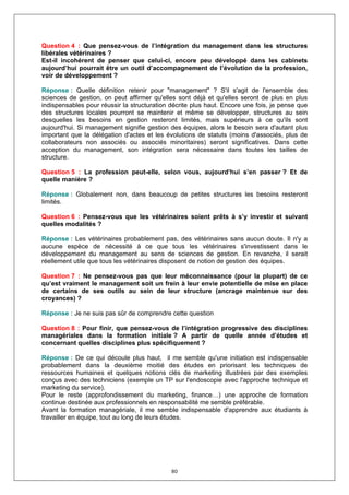 Question 4 : Que pensez-vous de l’intégration du management dans les structures
libérales vétérinaires ?
Est-il incohérent de penser que celui-ci, encore peu développé dans les cabinets
aujourd’hui pourrait être un outil d’accompagnement de l’évolution de la profession,
voir de développement ?

Réponse : Quelle définition retenir pour "management" ? S'il s'agit de l'ensemble des
sciences de gestion, on peut affirmer qu'elles sont déjà et qu'elles seront de plus en plus
indispensables pour réussir la structuration décrite plus haut. Encore une fois, je pense que
des structures locales pourront se maintenir et même se développer, structures au sein
desquelles les besoins en gestion resteront limités, mais supérieurs à ce qu'ils sont
aujourd'hui. Si management signifie gestion des équipes, alors le besoin sera d'autant plus
important que la délégation d'actes et les évolutions de statuts (moins d'associés, plus de
collaborateurs non associés ou associés minoritaires) seront significatives. Dans cette
acception du management, son intégration sera nécessaire dans toutes les tailles de
structure.

Question 5 : La profession peut-elle, selon vous, aujourd’hui s’en passer ? Et de
quelle manière ?

Réponse : Globalement non, dans beaucoup de petites structures les besoins resteront
limités.

Question 6 : Pensez-vous que les vétérinaires soient prêts à s’y investir et suivant
quelles modalités ?

Réponse : Les vétérinaires probablement pas, des vétérinaires sans aucun doute. Il n'y a
aucune espèce de nécessité à ce que tous les vétérinaires s'investissent dans le
développement du management au sens de sciences de gestion. En revanche, il serait
réellement utile que tous les vétérinaires disposent de notion de gestion des équipes.

Question 7 : Ne pensez-vous pas que leur méconnaissance (pour la plupart) de ce
qu’est vraiment le management soit un frein à leur envie potentielle de mise en place
de certains de ses outils au sein de leur structure (ancrage maintenue sur des
croyances) ?

Réponse : Je ne suis pas sûr de comprendre cette question

Question 8 : Pour finir, que pensez-vous de l’intégration progressive des disciplines
managériales dans la formation initiale ? A partir de quelle année d’études et
concernant quelles disciplines plus spécifiquement ?

Réponse : De ce qui découle plus haut, il me semble qu'une initiation est indispensable
probablement dans la deuxième moitié des études en priorisant les techniques de
ressources humaines et quelques notions clés de marketing illustrées par des exemples
conçus avec des techniciens (exemple un TP sur l'endoscopie avec l'approche technique et
marketing du service).
Pour le reste (approfondissement du marketing, finance…) une approche de formation
continue destinée aux professionnels en responsabilité me semble préférable.
Avant la formation managériale, il me semble indispensable d'apprendre aux étudiants à
travailler en équipe, tout au long de leurs études.




                                             80
 