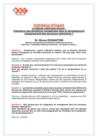 Entretiens d’Expert
                  La libérale vétérinaire demain :
  Importance des disciplines managériales dans le développement
           entrepreneurial des structures vétérinaires ?

                            Dr. Bruno DUHAUTOIS
                Membre correspondant de l’Académie Vétérinaire de France
           Auteur de « L’entreprise vétérinaire réinventée : du cabinet au réseau »


Question 1 : Pensez-vous, comme l’affirment certains, que la Directive Services
portera l’émergence de nouvelles structures en réseau ? De quel type, selon vous,
seront-elles ?

Réponse : Oui. 3 formes: concentration (localement), joint venture (très vite) et expansive
sous forme d’intégration financière à 2 ans (féminisation)

Question 2 : A votre avis, cela bouleversera t’il la structure économique du marché de
la libérale vétérinaire ?
Quid des grosses structures ? Quid des petites ? Et de la réorganisation de ce
marché ?

Réponse : grosses structures = leadorat avec regroupement en concentration (8 des 22
identifiées du segment A déjà en cours)- Petites structures cherchent rapprochement et
intéressés par joint venture. Réorganisation passera par des structures indépendantes et
échappera aux instances pro qui ne peuvent que suivre le marché et n'arrivent pas à être
pro-actifs

Question 3 : Les dernières enquêtes parues dans la presse professionnelle affichent le
fait que les vétérinaires verraient la Directive Services plus comme une menace que
comme une opportunité. Quel votre avis sur le sujet ? DS = menace ou opportunité ?

Réponse : Opportunités pour 50% (segment A et B du leadership) , menaces pour 50%
(essentiellement les suiveurs et les éternels loosers râleurs)


Question 4 : Que pensez-vous de l’intégration du management dans les structures
libérales vétérinaires ?
Est-il incohérent de penser que celui-ci, encore peu développé dans les cabinets
aujourd’hui pourrait être un outil d’accompagnement de l’évolution de la profession,
voir de développement ?

Réponse : Evident !




                                             81
 