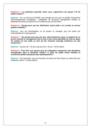 Question 5 : La profession peut-elle, selon vous, aujourd’hui s’en passer ? Et de
quelle manière ?

Réponse : non, au point que le SNVEL veut changer de nom pour se qualifier d'organisme
d'accompagnement managérial!... L'intégration de structures managériales simples ou
élaborées est devenue aujourd’hui une évidence pour les pro-actifs !

Question 6 : Pensez-vous que les vétérinaires soient prêts à s’y investir et suivant
quelles modalités ?

Réponse : pour les individualistes, en se payant un manager, pour les autres par
l'intermédiaire d'un regroupement

Question 7 : Ne pensez-vous pas que leur méconnaissance (pour la plupart) de ce
qu’est vraiment le management soit un frein à leur envie potentielle de mise en place
de certains de ses outils au sein de leur structure (ancrage maintenue sur des
croyances) ?

Réponse : vrai pour les > 45 ans, pas pour les > 35 ans ; 35-45 indécis

Question 8 : Pour finir, que pensez-vous de l’intégration progressive des disciplines
managériales dans la formation initiale ? A partir de quelle année d’études et
concernant quelles disciplines plus spécifiquement ?

Réponse : C’est essentiel; c'est une formation de base qu'il faut infuser au même titre que
l'anatomie, dès la 1° année d'étude.




                                             82
 