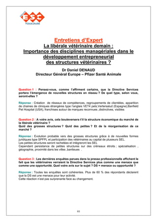 Entretiens d’Expert
           La libérale vétérinaire demain :
   Importance des disciplines managériales dans le
           développement entrepreneurial
            des structures vétérinaires ?
                          Dr Daniel DENAUD
            Directeur Général Europe – Pfizer Santé Animale



Question 1 : Pensez-vous, comme l’affirment certains, que la Directive Services
portera l’émergence de nouvelles structures en réseau ? De quel type, selon vous,
seront-elles ?

Réponse : Création de réseaux de compétences, regroupements de clientèles, apparition
de chaines de cliniques étrangères type l’anglais VET4 pets,Vertersalud (Espagne),Banfield
Pet Hospital (USA), franchises autour de marques reconnues ,distinctives, visibles


Question 2 : A votre avis, cela bouleversera t’il la structure économique du marché de
la libérale vétérinaire ?
Quid des grosses structures ? Quid des petites ? Et de la réorganisation de ce
marché ?

Réponse : Evolution probable vers des grosses structures grâce à de nouvelles formes
juridiques type SPFPL et participation des vétérinaires au capital de plusieurs SEL.
Les petites structures seront rachetées et intégreront les SEL
Cependant persistance de petites structures sur des créneaux étroits ; spécialisation ,
géographie, proximité dans les villes ,banlieues .


Question 3 : Les dernières enquêtes parues dans la presse professionnelle affichent le
fait que les vétérinaires verraient la Directive Services plus comme une menace que
comme une opportunité. Quel votre avis sur le sujet ? DS = menace ou opportunité ?

Réponse : Toutes les enquêtes sont cohérentes. Plus de 60 % des répondants déclarent
que la DS est une menace pour leur activité.
Cette réaction n’est pas surprenante face au changement.




                                            83
 