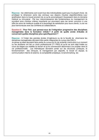 Réponse : les vétérinaires sont avant tout des individualistes ayant pour la plupart choisi de
privilégier la dimension soins des animaux aux dépens d’autres objectifs/critères .Leur
gratification dans le travail provient de ce qu’ils accomplissent /réussissent dans le domaine
médical ou chirurgical . Par leur méconnaissance des fondamentaux du management ils
occultent ainsi d’autres critères importants qui pourraient sans les renier concourir à une
offre de soins de meilleure qualité et à davantage de satisfaction pour leurs clients, à une vie
plus harmonieuse avec les confrères et collaborateurs.

Question 8 : Pour finir, que pensez-vous de l’intégration progressive des disciplines
managériales dans la formation initiale ? A partir de quelle année d’études et
concernant quelles disciplines plus spécifiquement ?

Réponse : A l’instar des grandes écoles d’ingénieurs ou de la faculté de pharmacie les
disciplines managériales devraient être partie intégrantes du cursus des ENV’s.
Je pense qu’elles devraient faire partie du cursus en fin de scolarité c'est-à-dire à un moment
ou les étudiants ont fait un choix professionnel (T1 PRO) et qu’ils se sont déjà frottés au
cours de stages aux réalités du terrain et qu’ils commencent désormais à se projeter dans la
vie professionnelle . Les thématiques devraient porter sur les structures juridiques, le
fonctionnement des cliniques, le management par objectifs, le travail en équipe, la
communication interne et externe, la comptabilité analytique, le benchmarking etc




                                              85
 