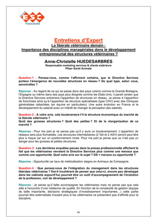 Entretiens d’Expert
                  La libérale vétérinaire demain :
  Importance des disciplines managériales dans le développement
           entrepreneurial des structures vétérinaires ?

                     Anne-Christelle HUEDESARBRES
                     Responsable marketing services & clients extérieurs
                                  Pfizer Santé Animale


Question 1 : Pensez-vous, comme l’affirment certains, que la Directive Services
portera l’émergence de nouvelles structures en réseau ? De quel type, selon vous,
seront-elles ?

Réponse : Au regard de ce qui se passe dans des pays voisins comme la Grande Bretagne,
l’Espagne ou même dans des pays plus éloignés comme les Etats-Unis, il paraît certain que
la Directive Services entrainera l’apparition de structures en réseau. Je pense à l’apparition
de franchises ainsi qu’à l’apparition de structure spécialisées (type CHV) avec des Cliniques
généralistes rattachées (en équine en particuliers). Une autre évolution en France et le
développement du salariat avec un intérêt de changer la perception des salariés.

Question 2 : A votre avis, cela bouleversera t’il la structure économique du marché de
la libérale vétérinaire ?
Quid des grosses structures ? Quid des petites ? Et de la réorganisation de ce
marché ?

Réponse : Pour ma part je ne pense pas qu’il y aura un bouleversement. L’apparition de
réseaux sera plus formalisée. Les structures intermédiaires (2 Vét et 2 ASV) seront peut être
plus à risque car sur un positionnement mixte. Pour ma part je pense que ce n’est pas un
danger pour les grosses et petites structures.

Question 3 : Les dernières enquêtes parues dans la presse professionnelle affichent le
fait que les vétérinaires verraient la Directive Services plus comme une menace que
comme une opportunité. Quel votre avis sur le sujet ? DS = menace ou opportunité ?

Réponse : Opportunité car taux de médicalisation stagne en Animaux de Compagnie.

Question 4 : Que pensez-vous de l’intégration du management dans les structures
libérales vétérinaires ? Est-il incohérent de penser que celui-ci, encore peu développé
dans les cabinets aujourd’hui pourrait être un outil d’accompagnement de l’évolution
de la profession, voir de développement ?

Réponse : Je pense qu’il faille accompagner les vétérinaires mais ne pense pas que cela
aille à l’encontre d’une médecine de qualité. En fonction de la complexité de gestion (équipe
de taille importante, décisions stratégiques d’investissement importantes…) cette partie
pourrait être externalisée d’autant plus si les vétérinaires ne présentent pas d’affinité pour la
discipline.



                                               86
 