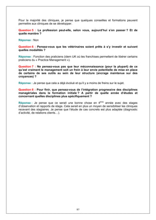Pour la majorité des cliniques, je pense que quelques conseilles et formations peuvent
permettre aux cliniques de se développer.

Question 5 : La profession peut-elle, selon vous, aujourd’hui s’en passer ? Et de
quelle manière ?

Réponse : Non

Question 6 : Pensez-vous que les vétérinaires soient prêts à s’y investir et suivant
quelles modalités ?

Réponse : Fonction des praticiens (idem UK où les franchises permettent de libérer certains
praticiens du « Practice Management »).

Question 7 : Ne pensez-vous pas que leur méconnaissance (pour la plupart) de ce
qu’est vraiment le management soit un frein à leur envie potentielle de mise en place
de certains de ses outils au sein de leur structure (ancrage maintenue sur des
croyances) ?

Réponse : Je pense que cela a déjà évolué et qu’il y a moins de freins sur le sujet.

Question 8 : Pour finir, que pensez-vous de l’intégration progressive des disciplines
managériales dans la formation initiale ? A partir de quelle année d’études et
concernant quelles disciplines plus spécifiquement ?

Réponse : Je pense que ce serait une bonne chose en 4ème année avec des stages
d’observation et rapports de stage. Cela serait en plus un moyen de sensibiliser les cliniques
recevant des stagiaires. Je pense que l’étude de cas concrets est plus adaptée (diagnostic
d’activité, de relations clients…).




                                              87
 