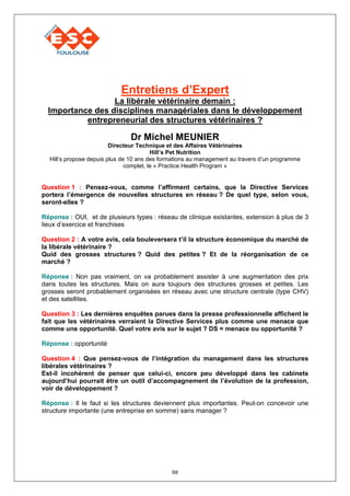 Entretiens d’Expert
                  La libérale vétérinaire demain :
  Importance des disciplines managériales dans le développement
           entrepreneurial des structures vétérinaires ?

                               Dr Michel MEUNIER
                         Directeur Technique et des Affaires Vétérinaires
                                         Hill’s Pet Nutrition
  Hill’s propose depuis plus de 10 ans des formations au management au travers d’un programme
                               complet, le « Practice Health Program »


Question 1 : Pensez-vous, comme l’affirment certains, que la Directive Services
portera l’émergence de nouvelles structures en réseau ? De quel type, selon vous,
seront-elles ?

Réponse : OUI, et de plusieurs types : réseau de clinique existantes, extension à plus de 3
lieux d’exercice et franchises

Question 2 : A votre avis, cela bouleversera t’il la structure économique du marché de
la libérale vétérinaire ?
Quid des grosses structures ? Quid des petites ? Et de la réorganisation de ce
marché ?

Réponse : Non pas vraiment, on va probablement assister à une augmentation des prix
dans toutes les structures. Mais on aura toujours des structures grosses et petites. Les
grosses seront probablement organisées en réseau avec une structure centrale (type CHV)
et des satellites.

Question 3 : Les dernières enquêtes parues dans la presse professionnelle affichent le
fait que les vétérinaires verraient la Directive Services plus comme une menace que
comme une opportunité. Quel votre avis sur le sujet ? DS = menace ou opportunité ?

Réponse : opportunité

Question 4 : Que pensez-vous de l’intégration du management dans les structures
libérales vétérinaires ?
Est-il incohérent de penser que celui-ci, encore peu développé dans les cabinets
aujourd’hui pourrait être un outil d’accompagnement de l’évolution de la profession,
voir de développement ?

Réponse : Il le faut si les structures deviennent plus importantes. Peut-on concevoir une
structure importante (une entreprise en somme) sans manager ?




                                              88
 