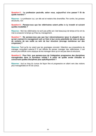 Question 5 : La profession peut-elle, selon vous, aujourd’hui s’en passer ? Et de
quelle manière ?

Réponse : La profession oui, car elle est et restera très diversifiée. Par contre, les grosses
structures, non

Question 6 : Pensez-vous que les vétérinaires soient prêts à s’y investir et suivant
quelles modalités ?

Réponse : Non les vétérinaires ne sont pas prêts car c’est beaucoup de temps et ils ont du
mal à consacrer le temps qu’il faut au management.

Question 7 : Ne pensez-vous pas que leur méconnaissance (pour la plupart) de ce
qu’est vraiment le management soit un frein à leur envie potentielle de mise en place
de certains de ses outils au sein de leur structure (ancrage maintenue sur des
croyances) ?

Réponse :Tant qu’ils ne voient pas les avantages concrets ! Attention aux propositions de
manager consultant externe !!! Il est difficile de penser manager des vétérinaires, il est
encore plus difficile voire utopique de les manager alors qu’on est pas dans la structure.

Question 8 : Pour finir, que pensez-vous de l’intégration progressive des disciplines
managériales dans la formation initiale ? A partir de quelle année d’études et
concernant quelles disciplines plus spécifiquement ?

Réponse : tout au long du cursus de façon fine et progressive en allant vers des notions
plus managériales en fin de cursus.




                                             89
 