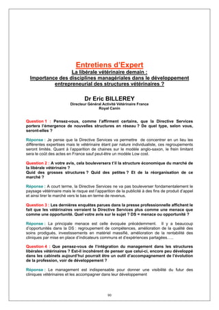 Entretiens d’Expert
                  La libérale vétérinaire demain :
  Importance des disciplines managériales dans le développement
           entrepreneurial des structures vétérinaires ?

                                 Dr Eric BILLEREY
                         Directeur Général Activité Vétérinaire France
                                        Royal Canin


Question 1 : Pensez-vous, comme l’affirment certains, que la Directive Services
portera l’émergence de nouvelles structures en réseau ? De quel type, selon vous,
seront-elles ?

Réponse : Je pense que la Directive Services va permettre de concentrer en un lieu les
différentes expertises mais le vétérinaire étant par nature individualiste, ces regroupements
seront limités. Quant à l’apparition de chaines sur le modèle anglo-saxon, le frein limitant
sera le coût des actes en France sauf peut-être un modèle Low cost.

Question 2 : A votre avis, cela bouleversera t’il la structure économique du marché de
la libérale vétérinaire ?
Quid des grosses structures ? Quid des petites ? Et de la réorganisation de ce
marché ?

Réponse : A court terme, la Directive Services ne va pas bouleverser fondamentalement le
paysage vétérinaire mais le risque est l’apparition de la publicité à des fins de produit d’appel
et ainsi tirer le marché vers le bas en terme de revenus.

Question 3 : Les dernières enquêtes parues dans la presse professionnelle affichent le
fait que les vétérinaires verraient la Directive Services plus comme une menace que
comme une opportunité. Quel votre avis sur le sujet ? DS = menace ou opportunité ?

Réponse : La principale menace est celle évoquée précédemment. Il y a beaucoup
d’opportunités dans la DS : regroupement de compétences, amélioration de la qualité des
soins prodigués, investissements en matériel massifié, amélioration de la rentabilité des
cliniques par mise en place d’indicateurs communs et d’expériences partagées…..

Question 4 : Que pensez-vous de l’intégration du management dans les structures
libérales vétérinaires ? Est-il incohérent de penser que celui-ci, encore peu développé
dans les cabinets aujourd’hui pourrait être un outil d’accompagnement de l’évolution
de la profession, voir de développement ?

Réponse : Le management est indispensable pour donner une visibilité du futur des
cliniques vétérinaires et les accompagner dans leur développement




                                               90
 