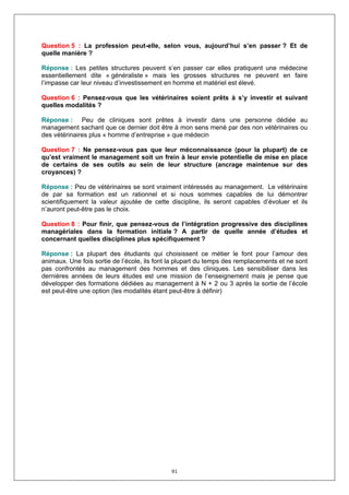 Question 5 : La profession peut-elle, selon vous, aujourd’hui s’en passer ? Et de
quelle manière ?

Réponse : Les petites structures peuvent s’en passer car elles pratiquent une médecine
essentiellement dite « généraliste » mais les grosses structures ne peuvent en faire
l’impasse car leur niveau d’investissement en homme et matériel est élevé.

Question 6 : Pensez-vous que les vétérinaires soient prêts à s’y investir et suivant
quelles modalités ?

Réponse : Peu de cliniques sont prêtes à investir dans une personne dédiée au
management sachant que ce dernier doit être à mon sens mené par des non vétérinaires ou
des vétérinaires plus « homme d’entreprise » que médecin

Question 7 : Ne pensez-vous pas que leur méconnaissance (pour la plupart) de ce
qu’est vraiment le management soit un frein à leur envie potentielle de mise en place
de certains de ses outils au sein de leur structure (ancrage maintenue sur des
croyances) ?

Réponse : Peu de vétérinaires se sont vraiment intéressés au management. Le vétérinaire
de par sa formation est un rationnel et si nous sommes capables de lui démontrer
scientifiquement la valeur ajoutée de cette discipline, ils seront capables d’évoluer et ils
n’auront peut-être pas le choix.

Question 8 : Pour finir, que pensez-vous de l’intégration progressive des disciplines
managériales dans la formation initiale ? A partir de quelle année d’études et
concernant quelles disciplines plus spécifiquement ?

Réponse : La plupart des étudiants qui choisissent ce métier le font pour l’amour des
animaux. Une fois sortie de l’école, ils font la plupart du temps des remplacements et ne sont
pas confrontés au management des hommes et des cliniques. Les sensibiliser dans les
dernières années de leurs études est une mission de l’enseignement mais je pense que
développer des formations dédiées au management à N + 2 ou 3 après la sortie de l’école
est peut-être une option (les modalités étant peut-être à définir)




                                             91
 