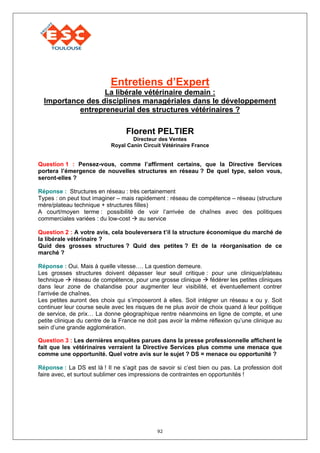 Entretiens d’Expert
                  La libérale vétérinaire demain :
  Importance des disciplines managériales dans le développement
           entrepreneurial des structures vétérinaires ?

                                 Florent PELTIER
                                    Directeur des Ventes
                            Royal Canin Circuit Vétérinaire France


Question 1 : Pensez-vous, comme l’affirment certains, que la Directive Services
portera l’émergence de nouvelles structures en réseau ? De quel type, selon vous,
seront-elles ?

Réponse : Structures en réseau : très certainement
Types : on peut tout imaginer – mais rapidement : réseau de compétence – réseau (structure
mère/plateau technique + structures filles)
A court/moyen terme : possibilité de voir l’arrivée de chaînes avec des politiques
commerciales variées : du low-cost     au service

Question 2 : A votre avis, cela bouleversera t’il la structure économique du marché de
la libérale vétérinaire ?
Quid des grosses structures ? Quid des petites ? Et de la réorganisation de ce
marché ?

Réponse : Oui. Mais à quelle vitesse…. La question demeure.
Les grosses structures doivent dépasser leur seuil critique : pour une clinique/plateau
technique      réseau de compétence, pour une grosse clinique    fédérer les petites cliniques
dans leur zone de chalandise pour augmenter leur visibilité, et éventuellement contrer
l’arrivée de chaînes.
Les petites auront des choix qui s’imposeront à elles. Soit intégrer un réseau x ou y. Soit
continuer leur course seule avec les risques de ne plus avoir de choix quand à leur politique
de service, de prix… La donne géographique rentre néanmoins en ligne de compte, et une
petite clinique du centre de la France ne doit pas avoir la même réflexion qu’une clinique au
sein d’une grande agglomération.

Question 3 : Les dernières enquêtes parues dans la presse professionnelle affichent le
fait que les vétérinaires verraient la Directive Services plus comme une menace que
comme une opportunité. Quel votre avis sur le sujet ? DS = menace ou opportunité ?

Réponse : La DS est là ! Il ne s’agit pas de savoir si c’est bien ou pas. La profession doit
faire avec, et surtout sublimer ces impressions de contraintes en opportunités !




                                             92
 