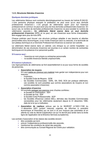 1.2.3. Structures libérales d’exercice

Quelques données juridiques.
Les vétérinaires libéraux sont contraints déontologiquement au travers de l’article R 242-53.
« Une personne physique exerçant la profession ne peut avoir qu’un seul domicile
professionnel d’exercice ». « Un groupe de vétérinaires ayant pour but l’exercice
professionnel en commun ne peut avoir plus de trois domiciles professionnels d’exercice. En
aucun cas, le nombre de domiciles professionnels d’exercice ne peut excéder le nombre de
vétérinaires associés ». Un vétérinaire libéral exerce dans un seul domicile
professionnel d’exercice (DPE) et ne peut, en cas d’exercice sous forme d’association,
être engagé dans plus de trois DPE.
Chaque praticien peut trouver une structure juridique adaptée à ses besoins et attentes
personnelles et/ou économiques, à son mode d’exercice (seul ou associé), à la technicité de
son plateau technique et un Domicile Professionnel d’Exercice où exercer son activité.
Le vétérinaire libéral exerce dans un cabinet, une clinique ou un centre hospitalier. La
dénomination de ces structures d’exercice est soumise à un certain nombre de contraintes
techniques et à la présence d’un personnel qualifié.

S’il exerce seul :
            - l'exercice en nom propre ou entreprise personnelle
            - la société d'exercice libérale unipersonnelle.

S’il exerce à plusieurs :
Les regroupements de vétérinaires se font essentiellement à ce jour sous forme de sociétés
de personnes.
          Association de moyens
          S’il veut mettre en commun son matériel mais garder son indépendance pour son
          exercice :
          - l'indivision,
          - la Société Civile de Moyens : SCM
          - les Sociétés Commerciales : SARL, SA, SAS, SCA (en pratique vétérinaire,
               ces sociétés ne sont possibles que comme associations de moyens et non
               comme association d’exercice)
          Association d’exercice
          S'il souhaite partager son exercice avec d'autres confrères :
          - la Société en Participation : SEP
          - la Société de Fait : SDF
          - la Société Civile Professionnelle : SCP
          - les Sociétés d'Exercice Libéral (SEL), dérivées des Sociétés Commerciales
               (accessibles pour les vétérinaires seulement depuis le 31 décembre 1990,
               date de la loi qui a instituées).
           Association de capitaux prévue par la loi MURCEF (n°2001-1168 du
           11 décembre 2001 portant mesures urgentes de réformes à caractère
           économique et financière) qui ne sont à ce jour toujours pas autorisées et en
           attente du vote du décret d’application (ce qui ne devrait plus tarder dans la droite
           ligne de l’application de la Directive Services européenne).

Les contrats d’association et les statuts des sociétés doivent :
           être constatés par écrit,
           prévoir l’indépendance professionnelle des associés,
           mentionner les conditions de retrait des associés,
           être communiqués au Conseil Régional de l’Ordre pour validation.



                                              20
 