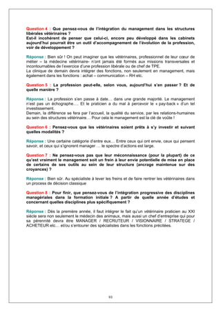 Question 4 : Que pensez-vous de l’intégration du management dans les structures
libérales vétérinaires ?
Est-il incohérent de penser que celui-ci, encore peu développé dans les cabinets
aujourd’hui pourrait être un outil d’accompagnement de l’évolution de la profession,
voir de développement ?

Réponse : Bien sûr ! On peut imaginer que les vétérinaires, professionnel de leur cœur de
métier – la médecine vétérinaire- n’ont jamais été formés aux missions transversales et
incontournables de l’exercice d’une profession libérale ou de chef de TPE.
La clinique de demain devra intégrer des fonctions, non seulement en management, mais
également dans les fonctions : achat – communication – RH etc.

Question 5 : La profession peut-elle, selon vous, aujourd’hui s’en passer ? Et de
quelle manière ?

Réponse : La profession s’en passe à date… dans une grande majorité. Le management
n’est pas un échographe…. Et le praticien a du mal à percevoir le « pay-back » d’un tel
investissement.
Demain, la différence se fera par l’accueil, la qualité du service, par les relations-humaines
au sein des structures vétérinaire… Pour cela le management est la clé de voûte !

Question 6 : Pensez-vous que les vétérinaires soient prêts à s’y investir et suivant
quelles modalités ?

Réponse : Une certaine catégorie d’entre eux… Entre ceux qui ont envie, ceux qui pensent
savoir, et ceux qui s’ignorent manager … le spectre d’actions est large.

Question 7 : Ne pensez-vous pas que leur méconnaissance (pour la plupart) de ce
qu’est vraiment le management soit un frein à leur envie potentielle de mise en place
de certains de ses outils au sein de leur structure (ancrage maintenue sur des
croyances) ?

Réponse : Bien sûr. Au spécialiste à lever les freins et de faire rentrer les vétérinaires dans
un process de décision classique

Question 8 : Pour finir, que pensez-vous de l’intégration progressive des disciplines
managériales dans la formation initiale ? A partir de quelle année d’études et
concernant quelles disciplines plus spécifiquement ?

Réponse : Dès la première année, il faut intégrer le fait qu’un vétérinaire praticien au XXI
siècle sera non seulement le médecin des animaux, mais aussi un chef d’entreprise qui pour
sa pérennité devra être MANAGER / RECRUTEUR / VISIONNAIRE / STRATEGE /
ACHETEUR etc… et/ou s’entourer des spécialistes dans les fonctions précitées.




                                              93
 