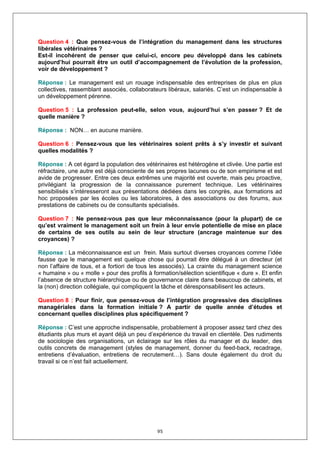 Question 4 : Que pensez-vous de l’intégration du management dans les structures
libérales vétérinaires ?
Est-il incohérent de penser que celui-ci, encore peu développé dans les cabinets
aujourd’hui pourrait être un outil d’accompagnement de l’évolution de la profession,
voir de développement ?

Réponse : Le management est un rouage indispensable des entreprises de plus en plus
collectives, rassemblant associés, collaborateurs libéraux, salariés. C’est un indispensable à
un développement pérenne.

Question 5 : La profession peut-elle, selon vous, aujourd’hui s’en passer ? Et de
quelle manière ?

Réponse : NON… en aucune manière.

Question 6 : Pensez-vous que les vétérinaires soient prêts à s’y investir et suivant
quelles modalités ?

Réponse : A cet égard la population des vétérinaires est hétérogène et clivée. Une partie est
réfractaire, une autre est déjà consciente de ses propres lacunes ou de son empirisme et est
avide de progresser. Entre ces deux extrêmes une majorité est ouverte, mais peu proactive,
privilégiant la progression de la connaissance purement technique. Les vétérinaires
sensibilisés s’intéresseront aux présentations dédiées dans les congrès, aux formations ad
hoc proposées par les écoles ou les laboratoires, à des associations ou des forums, aux
prestations de cabinets ou de consultants spécialisés.

Question 7 : Ne pensez-vous pas que leur méconnaissance (pour la plupart) de ce
qu’est vraiment le management soit un frein à leur envie potentielle de mise en place
de certains de ses outils au sein de leur structure (ancrage maintenue sur des
croyances) ?

Réponse : La méconnaissance est un frein. Mais surtout diverses croyances comme l’idée
fausse que le management est quelque chose qui pourrait être délégué à un directeur (et
non l’affaire de tous, et a fortiori de tous les associés). La crainte du management science
« humaine » ou « molle » pour des profils à formation/sélection scientifique « dure ». Et enfin
l’absence de structure hiérarchique ou de gouvernance claire dans beaucoup de cabinets, et
la (non) direction collégiale, qui compliquent la tâche et déresponsabilisent les acteurs.

Question 8 : Pour finir, que pensez-vous de l’intégration progressive des disciplines
managériales dans la formation initiale ? A partir de quelle année d’études et
concernant quelles disciplines plus spécifiquement ?

Réponse : C’est une approche indispensable, probablement à proposer assez tard chez des
étudiants plus murs et ayant déjà un peu d’expérience du travail en clientèle. Des rudiments
de sociologie des organisations, un éclairage sur les rôles du manager et du leader, des
outils concrets de management (styles de management, donner du feed-back, recadrage,
entretiens d’évaluation, entretiens de recrutement…). Sans doute également du droit du
travail si ce n’est fait actuellement.




                                              95
 