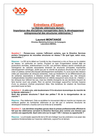 Entretiens d’Expert
                  La libérale vétérinaire demain :
  Importance des disciplines managériales dans le développement
           entrepreneurial des structures vétérinaires ?

                              Laurent MONTANGE
                         Directeur Marketing Animaux de Compagnie
                                    Laboratoire MERIAL




Question 1 : Pensez-vous, comme l’affirment certains, que la Directive Services
portera l’émergence de nouvelles structures en réseau ? De quel type, selon vous,
seront-elles ?

Réponse : La DS (et le débat sur l’unicité du lieu d’exercice) a mis un focus sur la création
de réseau, en particulier en canine. Pourtant ce type d’organisation existait déjà en
productions animales, antérieurement à la DS. Les premiers réseaux seront constitués par
l’émergence de cabinets secondaires émanant de structures principales importantes
(développement centrifuge), plutôt que par la volonté de plusieurs structures de s’unir pour
créer un plateau central ultra-équipé (développement centripète). Il y aura aussi des réseaux
créés par association de cliniques existantes, mais qui finalement ne se différencieront pas
de certaines associations à distance existant déjà. Dans quelques cas, des cliniques
multispécialistes travaillant essentiellement en référés essayeront sans doute de « fédérer »
les cliniques leur référant les cas, mais les intérêts divergents de ces dernières risquent de
faire tourner court ces projets. Rien ne permet d’envisager aujourd’hui l’arrivée massive
d’une ou plusieurs chaînes proprement dites. Des tentatives de création de franchises
pourraient aussi se faire.

Question 2 : A votre avis, cela bouleversera t’il la structure économique du marché de
la libérale vétérinaire ?
Quid des grosses structures ? Quid des petites ? Et de la réorganisation de ce
marché ?

Réponse : Pas réellement. Cela va accélérer le mouvement déjà en marche qui impose une
meilleure gestion de l’entreprise vétérinaire et qui fait que si certaines structures de
développent fortement, d’autres sont à la limite de la rentabilité.

Question 3 : Les dernières enquêtes parues dans la presse professionnelle affichent le
fait que les vétérinaires verraient la Directive Services plus comme une menace que
comme une opportunité. Quel votre avis sur le sujet ? DS = menace ou opportunité ?

Réponse : La principale opportunité de la DS est d’obliger tous les praticiens à se poser des
questions fondamentales sur l’exercice vétérinaire, aujourd’hui et demain.




                                             96
 