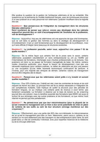 Elle soulève la question de la gestion de l’entreprise vétérinaire et de sa rentabilité. Elle
questionne sur la pertinence du modèle traditionnel français, avec de nombreuses structures
à un seul praticien et un ratio personnel non vétérinaire / praticien insuffisant dans la majorité
des cas.

Question 4 : Que pensez-vous de l’intégration du management dans les structures
libérales vétérinaires ?
Est-il incohérent de penser que celui-ci, encore peu développé dans les cabinets
aujourd’hui pourrait être un outil d’accompagnement de l’évolution de la profession,
voir de développement ?

Réponse : Aujourd’hui, trop peu de vétérinaires ont une approche de type chef d’entreprise,
que ce soit dans la gestion des hommes ou dans la stratégie de développement et
d’investissement. C’est un outil fondamental pour le développement de la profession, mais
qu’il sera difficile d’intégrer dans beaucoup de structures existantes.

Question 5 : La profession peut-elle, selon vous, aujourd’hui s’en passer ? Et de
quelle manière ?

Réponse : De la même façon que certains font de la prose sans le savoir, certains
vétérinaires possèdent naturellement un sens entrepreneurial ou ont pu l’étoffer par
l’intermédiaire de formations, d’échanges avec d’autres professionnels ou de lectures. Ces
praticiens ont donc su se passer de formation managériale de base. De même, certains
modes d’exercice particulier, pour lequel le besoin de développement n’est pas une
nécessité impérieuse (pour certains praticien, le métier de vétérinaire est plus une passion
ou une occupation qu’une réelle nécessité économique) continueront de perdurer. A
l’inverse, pour une majorité des cliniques de demain, certaines notions de management
devront être intégrées dès le départ.

Question 6 : Pensez-vous que les vétérinaires soient prêts à s’y investir et suivant
quelles modalités ?

Réponse : Pour 25% d’entre eux, l’intérêt est réel, mais les contraintes de temps et de coût
risquent de freiner leur élan. Le principal frein est lié au temps nécessaire à l’intégration de
ces compétences multiples. Cela implique de quitter la structure pour des périodes de
formation longues, ce qui implique une certaine perte de revenus à court terme, pas
facilement acceptable. La formation à distance par le biais de lecture ou de e-learning
pourrait être une solution, mais le bénéfice essentiel des formations type DEMV est aussi et
surtout lié aux échanges avec les autres praticiens et les formateurs, ce que même l’outil
internet ne permet que très partiellement.

Question 7 : Ne pensez-vous pas que leur méconnaissance (pour la plupart) de ce
qu’est vraiment le management soit un frein à leur envie potentielle de mise en place
de certains de ses outils au sein de leur structure (ancrage maintenue sur des
croyances) ?

Réponse : Effectivement, pour une partie des 80% des non-intéressés, la méconnaissance
de ce qu’est le management peut être un frein. Néanmoins, parmi ceux-ci, certains ne se
sentent (ou ne sont réellement) pas des managers ou des entrepreneurs dans l’âme. Ils sont
plutôt dans un rôle de contributeur individuel, avec pour expertise l’exercice de la médecine
ou de la chirurgie vétérinaire.




                                               97
 