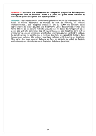 Question 8 : Pour finir, que pensez-vous de l’intégration progressive des disciplines
managériales dans la formation initiale ? A partir de quelle année d’études et
concernant quelles disciplines plus spécifiquement ?

Réponse : Il sera nécessaire de confronter les générations futures de vétérinaires avec des
bases en matière d’économie, de finances, de droit, de marketing, de relations
interpersonnelles… Les disciplines enseignées lors du DEMV me semblent assez
représentatives de ce qu’il peut être utile de connaître. Utiliser des exemples concrets sous
forme d’études de cas est une méthode éprouvée dans les écoles de management. Je ne
pense pas qu’il faille commencer trop tôt l’apprentissage de ces disciplines, car il faut un
minimum d’expériences terrain dans une structure vétérinaire, pour en voir l’intérêt pratique.
La dernière année me semble donc le meilleure des choix, avec possibilité d’intégrer dans
les cours des praticiens déjà installés n’ayant pas eu l’opportunité de suivre ces disciplines.
Une partie des cours pourrait d’ailleurs se faire en parallèle du début de l’activité
professionnelle, en même temps que la finalisation de la thèse d’exercice.




                                              98
 