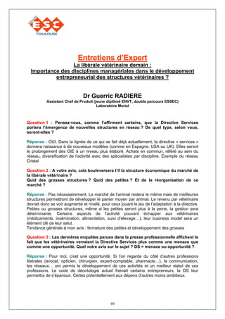 Entretiens d’Expert
                  La libérale vétérinaire demain :
  Importance des disciplines managériales dans le développement
           entrepreneurial des structures vétérinaires ?


                               Dr Guerric RADIERE
           Assistant Chef de Produit (jeune diplômé ENVT, double parcours ESSEC)
                                       Laboratoire Merial



Question 1 : Pensez-vous, comme l’affirment certains, que la Directive Services
portera l’émergence de nouvelles structures en réseau ? De quel type, selon vous,
seront-elles ?

Réponse : OUI. Dans la lignée de ce qui se fait déjà actuellement, la directive « services »
donnera naissance à de nouveaux modèles (comme en Espagne, USA ou UK). Elles seront
le prolongement des GIE à un niveau plus élaboré. Achats en commun, référé au sein du
réseau, diversification de l’activité avec des spécialistes par discipline. Exemple du réseau
Cristal

Question 2 : A votre avis, cela bouleversera t’il la structure économique du marché de
la libérale vétérinaire ?
Quid des grosses structures ? Quid des petites ? Et de la réorganisation de ce
marché ?

Réponse : Pas nécessairement. Le marché de l’animal restera le même mais de meilleures
structures permettront de développer le panier moyen par animal. Le revenu par vétérinaire
devrait donc se voir augmenté et nivelé, pour ceux jouant le jeu de l’adaptation à la directive.
Petites ou grosses structures, même si les petites seront plus à la peine, la gestion sera
déterminante. Certains aspects de l’activité pouvant échapper aux vétérinaires
(médicaments, insémination, alimentation, suivi d’élevage…), leur business model sera un
élément clé de leur salut.
Tendance générale à mon avis : fermeture des petites et développement des grosses

Question 3 : Les dernières enquêtes parues dans la presse professionnelle affichent le
fait que les vétérinaires verraient la Directive Services plus comme une menace que
comme une opportunité. Quel votre avis sur le sujet ? DS = menace ou opportunité ?

Réponse : Pour moi, c’est une opportunité. Si l’on regarde du côté d’autres professions
libérales (avocat, opticien, chirurgien, expert-comptable, pharmacie…), la communication,
les réseaux… ont permis le développement de ces activités et un meilleur statut de ces
professions. Le code de déontologie actuel freinait certains entrepreneurs, la DS leur
permettra de s’épanouir. Certes potentiellement aux dépens d’autres moins ambitieux.




                                              99
 