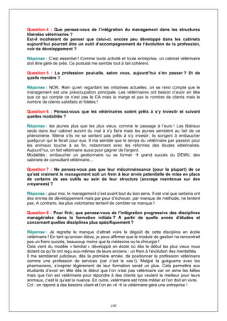 Question 4 : Que pensez-vous de l’intégration du management dans les structures
libérales vétérinaires ?
Est-il incohérent de penser que celui-ci, encore peu développé dans les cabinets
aujourd’hui pourrait être un outil d’accompagnement de l’évolution de la profession,
voir de développement ?

Réponse : C’est essentiel ! Comme toute activité et toute entreprise, un cabinet vétérinaire
doit être géré de près. Ce postulat me semble tout à fait cohérent.

Question 5 : La profession peut-elle, selon vous, aujourd’hui s’en passer ? Et de
quelle manière ?

Réponse : NON. Rien qu’en regardant les initiatives actuelles, on se rend compte que le
management est une préoccupation principale. Les vétérinaires ont besoin d’avoir en tête
que ce qui compte ce n’est pas le CA mais la marge et pas le nombre de clients mais le
nombre de clients satisfaits et fidèles !

Question 6 : Pensez-vous que les vétérinaires soient prêts à s’y investir et suivant
quelles modalités ?

Réponse : les jeunes plus que les plus vieux, comme le passage à l’euro ! Les libéraux
seuls dans leur cabinet auront du mal à s’y faire mais les jeunes semblent au fait de ce
phénomène. Même s’ils ne se sentent pas prêts à s’y investir, ils songent à embaucher
quelqu’un qui le ferait pour eux. Il me semble que le temps du vétérinaire par passion pour
les animaux touche à sa fin, notamment avec les réformes des études vétérinaires.
Aujourd’hui, on fait vétérinaire aussi pour gagner de l’argent.
Modalités : embaucher un gestionnaire ou se former              grand succès du DEMV, des
cabinets de consultant vétérinaire…

Question 7 : Ne pensez-vous pas que leur méconnaissance (pour la plupart) de ce
qu’est vraiment le management soit un frein à leur envie potentielle de mise en place
de certains de ses outils au sein de leur structure (ancrage maintenue sur des
croyances) ?

Réponse : pour moi, le management c’est avant tout du bon sens. Il est vrai que certains ont
des envies de développement mais par peur d’échouer, par manque de méthode, ne tentent
pas. A contrario, les plus volontaires tentent de combler ce manque !

Question 8 : Pour finir, que pensez-vous de l’intégration progressive des disciplines
managériales dans la formation initiale ? A partir de quelle année d’études et
concernant quelles disciplines plus spécifiquement ?

Réponse : Je regrette le manque d’attrait voire le dégoût de cette discipline en école
vétérinaire ! En tant qu’ancien élève, je peux affirmer que le module de gestion ne rencontrait
pas un franc succès, beaucoup moins que la médecine ou la chirurgie !
Cela vient du modèle « familial » développé en école où dès le début les plus vieux nous
dictent ce qu’ils ont reçu eux-mêmes de leurs anciens : un frein à l’évolution des mentalités.
Il me semblerait judicieux, dès la première année, de positionner la profession vétérinaire
comme une profession de services (car c’est le cas !). Malgré la guéguerre avec les
pharmaciens, s’inspirer légèrement de leur formation serait un plus. Cela permettra aux
étudiants d’avoir en tête dès le début que l’on n’est pas vétérinaire car on aime les bêtes
mais que l’on est vétérinaire pour répondre à des clients qui veulent le meilleur pour leurs
animaux, c’est là qu’est la nuance. En outre, vétérinaire est notre métier et l’on doit en vivre.
Ccl : on répond à des besoins client et l’on en vit   le vétérinaire gère une entreprise !



                                              100
 