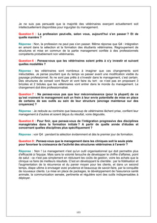 Je ne suis pas persuadé que la majorité des vétérinaires exerçant actuellement soit
intellectuellement disponibles pour ingurgiter du management.

Question 5 : La profession peut-elle, selon vous, aujourd’hui s’en passer ? Et de
quelle manière ?

Réponse : Non, la profession ne peut pas s’en passer. Même réponse que Q4 : intégration
en amont dans la sélection et la formation des étudiants vétérinaires. Regroupement de
structures et mise en commun de la partie management confiée à des professionnels
compétents probablement non vétérinaires.

Question 6 : Pensez-vous que les vétérinaires soient prêts à s’y investir et suivant
quelles modalités ?

Réponse : les vétérinaires sont nombreux à imaginer que ces changements sont
inéluctables. Je pense pourtant que du temps va passer avant une modification visible du
paysage professionnel. Ils ne sont pas prêts à s’investir dans le management, c’est certain.
Des structures de conseil vont fleurir et vont faire du tort : ce n’est pas en proposant 3
bricoles et 2 bidules que les vétérinaires vont entrer dans le monde du management. Le
changement doit être professionnalisé.

Question 7 : Ne pensez-vous pas que leur méconnaissance (pour la plupart) de ce
qu’est vraiment le management soit un frein à leur envie potentielle de mise en place
de certains de ses outils au sein de leur structure (ancrage maintenue sur des
croyances) ?

Réponse : Je redoute au contraire que beaucoup de vétérinaires lâchent prise, confient leur
management à d’autres et soient déçus du résultat, voire dégoutés.

Question 8 : Pour finir, que pensez-vous de l’intégration progressive des disciplines
managériales dans la formation initiale ? A partir de quelle année d’études et
concernant quelles disciplines plus spécifiquement ?

Réponse : voir Q4 : pendant la sélection évidemment et dès le premier jour de formation.

Question 9 : Pensez-vous que le management dans les cliniques soit la seule piste
pour favoriser la croissance de l'activité des structures vétérinaires à l’avenir ?

Réponse : Non ! Le management n'est qu'un outil organisationnel qui doit permettre plus
d'efficacité à l'équipe. Mais sans la volonté farouche de développer le chiffre d'affaires, point
de salut : ce n'est pas simplement en réduisant les coûts de gestion, voire les achats que la
clinique va faire de meilleurs résultats. C'est en développant la clientèle : par la fidélisation et
l'augmentation de la récurrence et du panier moyen pour les clients, et dans un second
temps, étape ultime à envisager avec prudence et beaucoup de savoir-faire, par la conquête
de nouveaux clients. La mise en place de packages, le développement de l'assurance santé
animale, la communication sensée, pertinente et régulière sont des outils indispensables à
déployer.




                                                103
 