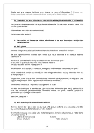 Quels sont vos réseaux habituels pour obtenir ce genre d’informations ? (Presse pro,
instance syndicale, ordinale, presse générale, enseignants, labos, autres : à citer)


   2) Questions sur son information concernant la déréglementation de la profession

On parle de déréglementation de la profession vétérinaire En avez-vous entendu parler ? Si
oui, en quels termes ?

Comment en avez-vous eu connaissance?

Qu’en avez vous retenu ?


   B. Perception sur l’exercice libéral vétérinaire et de son évolution – Projection
      dans l’exercice !

   1) Avis global

Quelles sont pour vous les valeurs fondamentales rattachées à l’exercice libéral?

Et plus spécifiquement quelles sont celles que vous associez à la pratique libérale
vétérinaire ?

Pour vous, concrètement l’image du vétérinaire est associée à quoi ?
C’est pour ça que vous avez-vous voulu faire ce métier ?
Ou pour d’autres raisons ? Lesquelles ?

Pour le client ou la société, à votre avis, l’image du vétérinaire se caractérise par quoi ?

Vous sentez vous choqué ou honoré par cette image véhiculée ? Vous y retrouvez vous ou
si non pourquoi ?

Voyez-vous, dans ce que vous connaissez de l’évolution de la profession, un risque ou une
opportunité pour son avenir ? (explication complète à demander.)

Quel serait, selon vous, l’impact qui vous gênerait le plus?

Au-delà des avantages et des risques, (que vous avez développés plus haut), pensez-vous
que les instances professionnelles devraient mettre en place certains garde-fous
particuliers pour protéger votre avenir?

Et si OUI, Lesquels ?


   2) Avis spécifique sur la manière d’exercer

Sur une échelle de 1 (je ne sais pas du tout) à 10 (je suis certain), avez-vous déjà une idée
du comment vous souhaiteriez exercer votre métier ?

Comment envisagez-vous votre futur métier (projection lointaine et générale, à l’idéal dans
un premier temps) ?
      Libéral (à mon compte)                    Salarié
      Grosse structure                                  Petite structure



                                               106
 