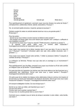 Canine
       Rurale
       Mixte
       Equine
       Autre
       Ne sait pas
       Activité générale                     Activité spé                   Mixte des 2

Plus spécifiquement et rapidement, comment voyez vous les choses à la sortie de l’école ?
(remplacement, collaborateur libéral, salariat, association). Pourquoi ?

Où et comment (petite structure, moyenne, grosse) et pourquoi ?

Certains veulent ils rester en activité salariée toute leur vie ou une grande partie ?
Et pourquoi ?

Pour les autres :
- Qu’est ce qui vous motive à vouloir exercer en libéral à votre compte ?
- De combien de temps jugez vous avoir besoin pour acquérir une « pratique » suffisante à
une installation concrète ?
- Et comment la voyez vous ? (seul ou associé ? Petite structure, moyenne ou grosse ?)
-    Si   associé,    quel   serait,   selon    vous,     le    nombre    idéal d’associés ?
Avantages/Inconvénients de l’association selon vous ?

Vous voyez vous exercer de la même manière dans 5 ans que dans 10 ans ou dans 20
ans ? Pourquoi ? Comment ? (Evolution géné vers spé, et/ou petites structures vers +
grosses ?...)

Vous voyez vous exercer, durant votre carrière, 1 métier ou plusieurs métiers ? Lesquels et
combien de temps ? Pourquoi ?

La profession se féminise. Pensez vous que cela soit un avantage ou un inconvénient ?
Pourquoi ?

Plus spécifiquement, pour les filles, comment vous voyez vous évoluer au fil de votre carrière
en intégrant votre vie de famille ? Force/Faiblesse ?

On parle peut être de l’apparition de chaînes avec des fonds détenus par des financiers qui y
salarieraient des vétérinaires. Est-ce que vous vous y voyez exercer ? Pourquoi ?
Avantages/Inconvénients selon vous?

On parle aussi de la création de réseaux entre vétérinaires (mise en commun de moyens et
de services) au travers de l’association de plusieurs structures. Est-ce que vous vous voyez
fonctionner là dedans ? Pourquoi ? Avantages/Inconvénients selon vous?

On évoque la délégation d’actes. Ca vous évoque quoi ?

Qu’est ce qui, dans ce métier, est important pour vous ?
Ce que vous aimez ?
Ce pour quoi vous voudriez vraiment faire ?
Ce que vous ne voudriez jamais faire ou avoir à faire ?

Comment vous y projetez vous en terme de temps à accorder à votre métier, votre famille,
vos loisirs ?



                                               107
 