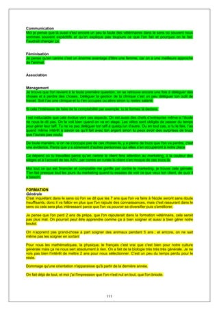 Communication
Moi je pense que là aussi s'est encore un peu la faute des vétérinaires dans le sens où souvent nous
sommes souvent expéditifs et qu’on explique pas toujours ce que l’on fait et pourquoi on le fait.
Faudrait changer ça.


Féminisation
Je pense qu'en canine c'est un énorme avantage d'être une femme, car on a une meilleure approche
de l'animal,


Association


Management
Je trouve que l'on revient à la toute première question, on se retrouve encore une fois à déléguer des
choses et à perdre des choses. Déléguer la gestion de ta clinique c’est un peu déléguer ton outil de
travail. Soit t’as une clinique et tu t’en occupes ou alors sinon tu restes salarié.

Si cela t'intéresse de faire de la comptabilité par exemple, tu te formes là dedans.

l est inéluctable que cela évolue vers ces aspects. On est aussi des chefs d’entreprise même si l’école
ne nous le dit pas. On le voit bien quand on va en stage. Les vétos sont obligés de passer du temps
pour gérer leur taff. Tu ne va pas déléguer ton taff à quelqu’un d’autre. Ou en tout cas, si tu le fais, t’as
quand même intérêt à savoir ce qu’il fait avec ton argent sinon tu peux avoir des surprises de trucs
que t’aurais pas voulu.

De toute manière, si on ne s’occupe pas de ces choses là, y a pleins de trucs que l'on va perdre, c'est
une évidence. Parce que y a sûrement d’autres personnes qui elles s’en occuperont à notre place

Ca dépend où tu travailles parce qu’en canine le client fera attention au marketing, à la couleur des
sièges et à l’accueil de tes ASV, par contre en rurale le client s'en moque de ces trucs là.

Moi tout ce qui est financier et comptable me gonfle par contre le marketing, je trouve cela géniale.
T’en fait presque tout les jours du marketing quand tu essaies de voir ce que veux ton client, de quoi il
a besoin.


FORMATION
Générale
C'est inquiétant dans le sens où l'on se dit que les 7 ans que l'on va faire à l'école seront sans doute
insuffisants, donc il va falloir en plus que l'on rajoute des connaissances, mais c'est rassurant dans le
sens où cela sera plus intéressant parce que l'on va pouvoir se diversifier puis s'améliorer.

Je pense que l'on perd 2 ans de prépa, que l'on rajouterait dans la formation vétérinaire, cela serait
pas plus mal. On pourrait peut être apprendre comme ça à bien soigner et aussi à bien gérer notre
boulot.

On n’apprend pas grand-chose à part soigner des animaux pendant 5 ans ; et encore, on ne sait
même pas les soigner en sortant

Pour nous les mathématiques, la physique, le français c'est vrai que c'est bien pour notre culture
générale mais ça ne nous sert absolument à rien. On a fait de la biologie très très très générale. Je ne
vois pas bien l’intérêt de mettre 2 ans pour nous sélectionner. C’est un peu du temps perdu pour le
reste.

Dommage qu'une orientation n'apparaisse qu'à partir de la dernière année.

On fait déjà de tout, et moi j'ai l'impression que l'on n'est nul en tout, que l'on bricole.




                                                      111
 