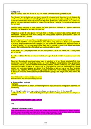Management
A l’école on nous parle peu ou pas de tout ces trucs là comme si un peu ça n’existait pas.

Tu te dis donc que la réalité n'est pas si bien que ça. Et en plus si après il y a tout le reste à apprendre
et qu’on ne voit pas ici : l'aspect marketing, financier, moi ça me passe au dessus. Qu'en je pense qu'il
va encore falloir s'occuper de la publicité et tout ça alors qu'à la base c'est pas cela que j’ai choisi de
faire...et bien ça m’inquiète parce qu’en plus on est pas formé à tout ça. On est formé pour soigner
des animaux.

En même temps personne ne nous apprend à le faire. Pendant la formation on t’apprend à poser un
diagnostic pas à expliquer au client ce que tu fais.

l’image que j’avais du véto quand j’ai voulu faire ce métier, le docteur des animaux pas le chef
d’entreprise. Ca personne ne te le dit ! Mais je vois bien que c’est important quand même. J’avais pas
mesuré ça au départ, c’est tout.

On nous l’apprend pas de toute façon alors je vois pas comment on pourrait savoir le faire.
Ben si c’est si important que ça pour bien faire notre métier, oui je crois qu’on devrait nous l’apprendre
ici à l’école. Pas attendre que l’on soit sorti pour se dire, ah et bien je sais soigner les animaux mais si
je veux m’installer à mon compte pour le faire, il y a encore plein de choses que je dois apprendre en
plus des 5 ans d’études et des 2 ans de prépa que je viens de ma taper !

Non c’’est sûr, on n’est pas préparé à être des entrepreneurs. Je ne sais même pas ce que ça veut
dire ce mot là !

Sur le tas peut être. Il faudra compter sur l’intuitif parce que de toute manière ici personne ne nous l’a
appris.

Dans notre formation à aucun moment on nous dit attention, toi tu vas devoir faire des efforts pour
apprendre à vendre tes produits ou même à te vendre toi ! Les enseignants qui nous préparent à
« l'exercice clinique » sont eux mêmes très mauvais là dedans. Parce qu'ils ne sont pas dans la même
contrainte qu’un véto en libéral. Ils ne sont pas en train de vendre comme le vétérinaire libéral. Ils ne
bossent pas pour eux mais pour une école. Ils se foutent de ce qui rentrera ou pas dans la caisse.
C’est pas leur problème. Alors évidemment, j’vois pas comment ils pourraient nous apprendre nous à
le faire pour quand on aura notre clinique. Heureusement qu’il y a des stages pour découvrir un peu
tout ça.

5 sont intéressés pour en avoir dans le cursus
2 en optionnels (pas trop envie de s'y investir)

le plus important pour eux
- marketing
- communication (savoir se vendre et communiquer avec les autres, savoir faire passer ses idées, ses
convictions)

Si ces disciplines devaient apparaître dans le cursus, cela devrait avoir lieu quand ?
plutôt milieu ou fin… Ou alors, tout réorganiser pour l’inclure intelligemment tout au long de la
formation


EVOLUTION DIRECTEMENT LIEE A LA DS

Pub


Chaines et ouverture capitaux
Cela changerait tout à mon avis. C'est à dire si c'est une entreprise vétérinaire qui détient plusieurs
cabinets vétérinaires, déjà les vétérinaires seraient pas trop pour, et se diraient, vous me détenez
donc je fais des horaires classiques comme un salarié (9h-12h et 14h-18h).




                                                    112
 