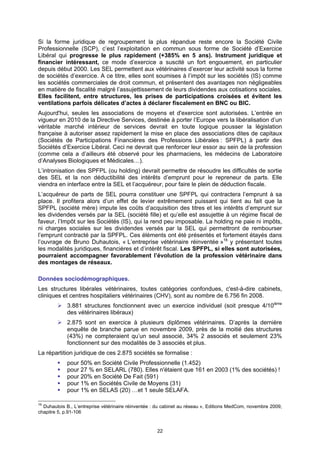 Si la forme juridique de regroupement la plus répandue reste encore la Société Civile
Professionnelle (SCP), c’est l’exploitation en commun sous forme de Société d’Exercice
Libéral qui progresse le plus rapidement (+385% en 5 ans). Instrument juridique et
financier intéressant, ce mode d’exercice a suscité un fort engouement, en particulier
depuis début 2000. Les SEL permettent aux vétérinaires d’exercer leur activité sous la forme
de sociétés d’exercice. A ce titre, elles sont soumises à l’impôt sur les sociétés (IS) comme
les sociétés commerciales de droit commun, et présentent des avantages non négligeables
en matière de fiscalité malgré l’assujettissement de leurs dividendes aux cotisations sociales.
Elles facilitent, entre structures, les prises de participations croisées et évitent les
ventilations parfois délicates d’actes à déclarer fiscalement en BNC ou BIC.
Aujourd'hui, seules les associations de moyens et d'exercice sont autorisées. L’entrée en
vigueur en 2010 de la Directive Services, destinée à porter l’Europe vers la libéralisation d’un
véritable marché intérieur de services devrait en toute logique pousser la législation
française à autoriser assez rapidement la mise en place des associations dites de capitaux
(Sociétés de Participations Financières des Professions Libérales : SPFPL) à partir des
Sociétés d’Exercice Libéral. Ceci ne devrait que renforcer leur essor au sein de la profession
(comme cela a d’ailleurs été observé pour les pharmaciens, les médecins de Laboratoire
d’Analyses Biologiques et Médicales…).
L’intronisation des SPFPL (ou holding) devrait permettre de résoudre les difficultés de sortie
des SEL et la non déductibilité des intérêts d’emprunt pour le repreneur de parts. Elle
viendra en interface entre la SEL et l’acquéreur, pour faire le plein de déduction fiscale.
L’acquéreur de parts de SEL pourra constituer une SPFPL qui contractera l’emprunt à sa
place. Il profitera alors d’un effet de levier extrêmement puissant qui tient au fait que la
SPFPL (société mère) impute les coûts d’acquisition des titres et les intérêts d’emprunt sur
les dividendes versés par la SEL (société fille) et qu’elle est assujettie à un régime fiscal de
faveur, l’Impôt sur les Sociétés (IS), qui la rend peu imposable. La holding ne paie ni impôts,
ni charges sociales sur les dividendes versés par la SEL qui permettront de rembourser
l’emprunt contracté par la SPFPL. Ces éléments ont été présentés et fortement étayés dans
l’ouvrage de Bruno Duhautois, « L’entreprise vétérinaire réinventée »16 y présentant toutes
les modalités juridiques, financières et d’intérêt fiscal. Les SPFPL, si elles sont autorisées,
pourraient accompagner favorablement l’évolution de la profession vétérinaire dans
des montages de réseaux.

Données sociodémographiques.
Les structures libérales vétérinaires, toutes catégories confondues, c'est-à-dire cabinets,
cliniques et centres hospitaliers vétérinaires (CHV), sont au nombre de 6.756 fin 2008.
            3.881 structures fonctionnent avec un exercice individuel (soit presque 4/10ième
            des vétérinaires libéraux)
            2.875 sont en exercice à plusieurs diplômes vétérinaires. D’après la dernière
            enquête de branche parue en novembre 2009, près de la moitié des structures
            (43%) ne compteraient qu’un seul associé, 34% 2 associés et seulement 23%
            fonctionnent sur des modalités de 3 associés et plus.
La répartition juridique de ces 2.875 sociétés se formalise :
            pour 50% en Société Civile Professionnelle (1.452)
            pour 27 % en SELARL (780). Elles n'étaient que 161 en 2003 (1% des sociétés) !
            pour 20% en Société De Fait (591)
            pour 1% en Sociétés Civile de Moyens (31)
            pour 1% en SELAS (20) …et 1 seule SELAFA.

16
  Duhautois B., L’entreprise vétérinaire réinventée : du cabinet au réseau », Editions MedCom, novembre 2009,
chapitre 5, p.91-106


                                                     22
 