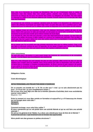 Mais cela va à l'encontre du principe du libéralisme. Moi ce qui m'intéressait dans le métier de
vétérinaire c'est être libéral, être mon propre patron, prendre mes propres décisions, n'avoir
personnes au dessus de moi pour me donner des ordres, où obligation de résultats. Pas être salarié
ou intéressé au chiffre d’une structure détenue par d’autres. Encore moins si ce ne soit pas des vétos
mais des financiers !

Le principe de ces chaînes, je suppose, seraient aussi de mettre à la disposition du vétérinaire qui
exerce des plateaux techniques qui soient High Tech. Ca peut être pas mal à condition que tu reste
indépendant pour la méthodo que tu utilises pour porter le diagnostic et la prescription de tes médocs.

Il y a quelque chose qui est important, c'est que les plateaux techniques coûtent de plus en plus
chers, c'est à dire que pour la radio par exemple, on est passé sur de la radio numérique. Toutes les
structures ne peuvent pas investir de la même manière de toute façon.
A ce moment là, cela veut dire qu'il pourrait y avoir des regroupements de moyens. Ca peut être pas
mal pour les petites structures si elles mettent en commun du matériel par exemple. Faut qu’elles ne
soient pas trop loin quand même les unes des autres parce que le propriétaire il va pas faire 40km
pour aller faire la radio de son chat.

Moi je pense que l'on va plutôt vers des grosses structures avec tout au même endroit. C'est à dire
que dans la structure comme ils sont 18 associés, ils ont assez d'argent pour l'achat des différents
matériels. Ils n’auront peut être pas besoin d’avoir des capitaux extérieurs pour ça.


Libre concurrence
Ca veut dire quoi ? Qu’après il y aura aussi toutes les histoires de concurrence et de compétition
ouverte ? Ca fait flipper pour la profession ces machins là !

Mais s’il y des cliniques qui vont devenir de plus en plus grosses, elles auront de plus en plus de
capitaux pour investir dans du matériel. Donc moi je pense que cela va disparaître chez les petits. Ils
ne feront plus ni d’analyse ni d’exams complémentaires. Ils feront comme le petit médecin de quartier
et puis après ils enverront dans les grosses structures pour le reste. Les petits seront de plus en plus
petits et les gros de plus en plus gros !


Délégation d’actes


Code déontologique


INFOS PERSONNELLES PROJECTION MODE D’EXERCICE

On va prendre une échelle de 1 à 10. On va dire que 1 c'est « je ne sais absolument pas du
tout », et 10 qui est « je suis complètement certain ».
Est ce que vous avez déjà une idée de la manière (domaine d'activités) dont vous souhaiteriez
exercer votre métier ?
Moyenne = 8,6

Entre le moment où vous êtes rentrés en formation et aujourd'hui y a t'il beaucoup de choses
qui ont bougés dans votre tête ?
Oui pour 6
Non pour 1

Comment envisage- vous votre futur métier ?
Et donc maintenant qui se voit plutôt faire une activité libérale et qui se voit faire une activité
salariale ?
On est sur du général et de l'idéale. Il y a donc une volonté pour tous de faire de la libérale ?
6 personnes sont sûr, 1 pas forcément (voir en fonction des opportunités)

Alors plutôt vers des grosses ou petites structures ?



                                                  113
 