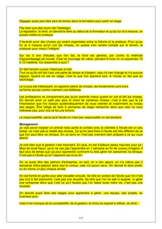 Dégager aussi peut être plus de temps dans la formation pour partir en stage

Pas faire que des cours (de l'abattage)
La législation, le droit, on devrait le faire au début de la formation et qu’au fur et à mesure, on
puisse mettre en pratique

Il faudrait avoir des choses qui soient organisées entre la théorie et la pratique. Pour qu’au
fur et à mesure qu'on voit les choses, on puisse s'en rendre compte sur le terrain, le
pratiquer pour mieux l’intégrer.

Sur les 5 ans d'études que l'on fait, le fond est général, par contre la méthode
d'apprentissage est lourde. C'est du bourrage de crâne, pendant 6 mois on va apprendre 10
à 12 matières. Ca ressemble à quoi ?

En fait l'ancien cursus n'était pas si mal.
Tout ce qu'ils ont fait c'est une perte de temps et d'argent, cela n'a rien changé et n'a aucune
logique. Quand on est en stage, c'est là que l'on apprend tout. A l’école on fait que du
bachotage.

Le cursus est intéressant, on apprend pleins de choses, les fondements sont bons
sa forme est par contre vraiment une faiblesse

Les professeurs ne comprennent pas qu'on assimile mieux quand on voit et fait les choses.
On devrait avoir un petit peu plus le choix de certaines choses, c'est à dire que là j'ai
l'impression que l'on essaye systématiquement de nous orienter et notamment au niveau
des stages. Être obligé de faire 6 semaines de stage recherche alors que cela ne nous
intéresse pas, pour moi ce fut une torture.

La responsabilité, parce qu'à l'école on n'est pas responsable on est étudiant.

Management
Je vais savoir soigner un animal mais après le contact avec la clientèle à l'école est un peu
biaisé, ce n'est pas la réalité des choses. Ce qu'on peut faire à l'école est très différent de ce
que l'on peut faire ne clinique. En ce sens on n’est pas vraiment bien préparé à ce qui nous
attend.

Je vois bien que la gestion c’est important. En plus, on est d’ailleurs assez mauvais pour ça !
Mais de toute façon, ça tu ne vas pas l’apprendre en 1 semaine en fin de cursus j’imagine. Il
faut plus de temps que ça pour apprendre comment tu dois gérer ton personnel, ta clinique.
C’est pas à l’école qu’on t’apprend ces trucs là !

On va aussi être des patrons d'entreprise, on sort, on a rien appris, on n’a même pas 3
semaines d'éco-gestion dans tout le cursus, cela n'a aucun sens. On devrait le faire plutôt,
ou du moins un peu chaque année.

On est formé en partie pour aller travailler ensuite. Se dire en sortant de l'école que l'on n’est
pas tout à fait autonome, c'est pas une réussite. Se dire que l’on ne sait ni soigner, ni gérer
une entreprise alors que c’est ce qu’il faudra que l’on fasse toute notre vie, c’est pas une
réussite.

On devrait aussi faire des stages pour apprendre à gérer, une équipe, des projets, du
business quoi.

mais il me manque de la comptabilité, de la gestion, le choix du logiciel à utiliser, du droit…



                                               117
 